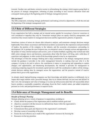lowered. Another rare and drastic corrective action is reformulating the strategy which requires going back to
the process of strategic management, reframing of plans according to new resource allocation trend and
consequent means going to the beginning point of strategic management process
Did you know?
The fifth component, evaluating strategic performance and making corrective adjustments, is both the end and
the beginning of the strategic management cycle.
13.5 Role of Different Strategies
Every organization has both a strategy and an internal action agenda for executing it, however conscious or
well considered or imperfect they may be. Sometimes strategic plans are openly stated by management, and
sometimes they remain implicit in management decisions and the organization's patterns of operation.
Sometimes courses of action are chosen after exhaustive analysis, and sometimes strategic decisions emerge
haphazardly from chance occurrences and historical accidents occasioned by the experiences and personalities
of leaders, the position of the company in the industry, and the economic circumstances surrounding its
development. Or, in perhaps the most frequent case, an enterprise's menu of strategic actions and approaches is
the product of many internal analyses and reviews, years of market feedback regarding what worked and what
didn't, prior strategic moves and decisions, assessments about what the future will bring, and a solid dose of
experience and judgment, in other words all the knowledge gained in time by an organization.
The advantages of first-rate strategic thinking and a deep commitment to the strategic management process
include the guidance it provides to the entire management hierarchy in making clear just what it is the
company is trying to do and to achieve; the contribution it makes to recognizing and responding to market
changes, new opportunities, and threatening developments; the rationale it provides for management in
evaluating competing requests for investment capital and new staff; the coordination it adds to all the strategy-
related decision making done by managers across the organization; and the proactive instead of reactive
posture that it gives to the organization.
As already stated, high-performing companies use their knowledge and global expertise to deliberately try to
impact their target markets with a powerful strategy; they try to initiate and lead, not just react and defend. In
their view, the real purpose and value of strategy is to come up with an action plan that will successfully attract
buyers, produce a sustainable competitive advantage, boost the firm‘s market stature, put added competitive
pressure on rivals, and push performance to superior levels.
13.6 Relevance of Strategic Management and its Benefits
Benefits of Strategic Planning
Strategic planning serves a variety of purposes in organization, including to:
Clearly define the purpose of the organization and to establish realistic goals and
objectives consistent with that mission in a defined time frame within the organization‘s
Capacity for implementation.
Communicate those goals and objectives to the organization‘s constituents.
Develop a sense of ownership of the plan.
Ensure the most effective use is made of the organization‘s resources by focusing the
Resources on the key priorities.
 