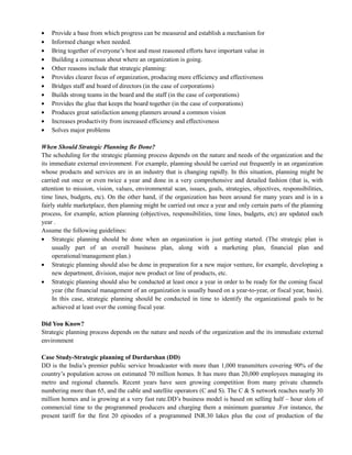Provide a base from which progress can be measured and establish a mechanism for
Informed change when needed.
Bring together of everyone‘s best and most reasoned efforts have important value in
Building a consensus about where an organization is going.
Other reasons include that strategic planning:
Provides clearer focus of organization, producing more efficiency and effectiveness
Bridges staff and board of directors (in the case of corporations)
Builds strong teams in the board and the staff (in the case of corporations)
Provides the glue that keeps the board together (in the case of corporations)
Produces great satisfaction among planners around a common vision
Increases productivity from increased efficiency and effectiveness
Solves major problems
When Should Strategic Planning Be Done?
The scheduling for the strategic planning process depends on the nature and needs of the organization and the
its immediate external environment. For example, planning should be carried out frequently in an organization
whose products and services are in an industry that is changing rapidly. In this situation, planning might be
carried out once or even twice a year and done in a very comprehensive and detailed fashion (that is, with
attention to mission, vision, values, environmental scan, issues, goals, strategies, objectives, responsibilities,
time lines, budgets, etc). On the other hand, if the organization has been around for many years and is in a
fairly stable marketplace, then planning might be carried out once a year and only certain parts of the planning
process, for example, action planning (objectives, responsibilities, time lines, budgets, etc) are updated each
year .
Assume the following guidelines:
Strategic planning should be done when an organization is just getting started. (The strategic plan is
usually part of an overall business plan, along with a marketing plan, financial plan and
operational/management plan.)
Strategic planning should also be done in preparation for a new major venture, for example, developing a
new department, division, major new product or line of products, etc.
Strategic planning should also be conducted at least once a year in order to be ready for the coming fiscal
year (the financial management of an organization is usually based on a year-to-year, or fiscal year, basis).
In this case, strategic planning should be conducted in time to identify the organizational goals to be
achieved at least over the coming fiscal year.
Did You Know?
Strategic planning process depends on the nature and needs of the organization and the its immediate external
environment
Case Study-Strategic planning of Durdarshan (DD)
DD is the India‘s premier public service broadcaster with more than 1,000 transmitters covering 90% of the
country‘s population across on estimated 70 million homes. It has more than 20,000 employees managing its
metro and regional channels. Recent years have seen growing competition from many private channels
numbering more than 65, and the cable and satellite operators (C and S). The C & S network reaches nearly 30
million homes and is growing at a very fast rate.DD‘s business model is based on selling half – hour slots of
commercial time to the programmed producers and charging them a minimum guarantee .For instance, the
present tariff for the first 20 episodes of a programmed INR.30 lakes plus the cost of production of the
 