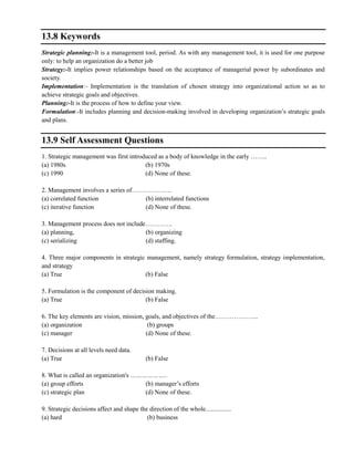 13.8 Keywords
Strategic planning:-It is a management tool, period. As with any management tool, it is used for one purpose
only: to help an organization do a better job
Strategy:-It implies power relationships based on the acceptance of managerial power by subordinates and
society.
Implementation:- Implementation is the translation of chosen strategy into organizational action so as to
achieve strategic goals and objectives.
Planning:-It is the process of how to define your view.
Formulation:-It includes planning and decision-making involved in developing organization‘s strategic goals
and plans.
13.9 Self Assessment Questions
1. Strategic management was first introduced as a body of knowledge in the early ……..
(a) 1980s (b) 1970s
(c) 1990 (d) None of these.
2. Management involves a series of……………….
(a) correlated function (b) interrelated functions
(c) iterative function (d) None of these.
3. Management process does not include………….
(a) planning, (b) organizing
(c) serializing (d) staffing.
4. Three major components in strategic management, namely strategy formulation, strategy implementation,
and strategy
(a) True (b) False
5. Formulation is the component of decision making.
(a) True (b) False
6. The key elements are vision, mission, goals, and objectives of the………………...
(a) organization (b) groups
(c) manager (d) None of these.
7. Decisions at all levels need data.
(a) True (b) False
8. What is called an organization's ………………..
(a) group efforts (b) manager‘s efforts
(c) strategic plan (d) None of these.
9. Strategic decisions affect and shape the direction of the whole................
(a) hard (b) business
 