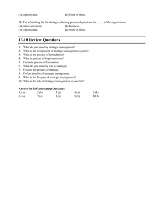 (c) sophisticated (d) None of these.
10. The scheduling for the strategic planning process depends on the ……..of the organization.
(a) nature and needs (b) business
(c) sophisticated (d) None of these.
13.10 Review Questions
1. What do you mean by strategic management?
2. What is the Component of strategic management system?
3. What is the process of formulation?
4. What is process of Implementation?
5. Evaluate process of Evaluation.
6. What do you mean by role of strategic
7. Discuss the process of strategy.
8. Define benefits of strategic management.
9. What is the Purpose of strategic management?
10. What is the role of strategic management in your life?
Answer for Self Assessment Questions
1. (a) 2.(b) 3.(c) 4.(a) 5.(b)
6. (a) 7.(a) 8.(c) 9.(b) 10. b
 
