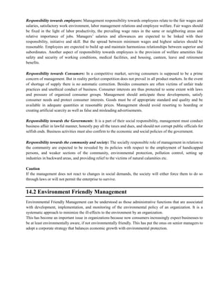 Responsibility towards employees: Management responsibility towards employees relate to the fair wages and
salaries, satisfactory work environment, labor management relations and employee welfare. Fair wages should
be fixed in the light of labor productivity, the prevailing wage rates in the same or neighboring areas and
relative importance of jobs. Managers‘ salaries and allowances are expected to be linked with their
responsibility, initiative and skill. But the spread between minimum wages and highest salaries should be
reasonable. Employees are expected to build up and maintain harmonious relationships between superior and
subordinates. Another aspect of responsibility towards employees is the provision of welfare amenities like
safety and security of working conditions, medical facilities, and housing, canteen, leave and retirement
benefits.
Responsibility towards Consumers: In a competitive market, serving consumers is supposed to be a prime
concern of management. But in reality perfect competition does not prevail in all product markets. In the event
of shortage of supply there is no automatic correction. Besides consumers are often victims of unfair trade
practices and unethical conduct of business. Consumer interests are thus protected to some extent with laws
and pressure of organized consumer groups. Management should anticipate these developments, satisfy
consumer needs and protect consumer interests. Goods must be of appropriate standard and quality and be
available in adequate quantities at reasonable prices. Management should avoid resorting to hoarding or
creating artificial scarcity as well as false and misleading advertisements.
Responsibility towards the Governments: It is a part of their social responsibility, management must conduct
business affair in lawful manner, honestly pay all the taxes and dues, and should not corrupt public officials for
selfish ends. Business activities must also confirm to the economic and social policies of the government.
Responsibility towards the community and society: The socially responsible role of management in relation to
the community are expected to be revealed by its policies with respect to the employment of handicapped
persons, and weaker sections of the community, environmental protection, pollution control, setting up
industries in backward areas, and providing relief to the victims of natural calamities etc.
Caution
If the management does not react to changes in social demands, the society will either force them to do so
through laws or will not permit the enterprise to survive.
14.2 Environment Friendly Management
Environmental Friendly Management can be understood as those administrative functions that are associated
with development, implementation, and monitoring of the environmental policy of an organization. It is a
systematic approach to minimize the ill-effects to the environment by an organization.
This has become an important issue in organizations because now consumers increasingly expect businesses to
be at least environmentally aware, if not environmentally friendly. This has put the onus on senior managers to
adopt a corporate strategy that balances economic growth with environmental protection.
 