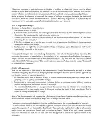 Educational innovation is particularly prone to this kind of problem, as educational systems comprise a large
number of groups with differing needs and interests – as well as teachers and students, there are head teachers,
ministry officials, inspectors and advisers, examination bodies, textbook writers, academics and publishers.
As far as teacher development is concerned, the concept of differing perceptions throws up the question of
who should decide the content and nature of INSET courses. What may be perceived as a problem by the
trainers may not be seen as problematic by the teachers themselves and vice versa.
How do people resist change?
Resistance to change follows general patterns
1. The simplest strategy is inertia.
2. If personal inertia does not work, the next stage is to exploit the inertia of other interested parties such as
the ministry, the inspectorate, the trade unions, the parents, etc.
3. A more active form of resistance is to accentuate all the negative aspects of the change. ―It‘s too time-
consuming. It‘s too noisy, etc.‖
4. If this fails, resistance has to take the more personal form of questioning the abilities of change agents or
their right to introduce the change.
5. Finally resisters can exploit the lack of insider knowledge of the change agents. The expatriate ELT ‗expert‘
is particularly vulnerable to this strategy.
These general strategies have one underlying characteristic – they all put the responsibility elsewhere. The
motivation for resistance is basically fear of the disturbance of key meanings or fear of isolation from a group.
People, however, are reluctant to admit to fears and inadequacies. They, thus, look for a socially acceptable
mask (Berne 1967). When people say ―That won‘t work in my classroom‖, they are really saying: ―I‘m scared
of trying that in my classroom.‖
Dealing with resistance
How can we make use of these ideas in the management of change? Fundamentally we need to be more
concerned with getting the process of change right and worrying less about the product. In this approach we
can identify a number of important guidelines:
1. All concerned parties must be involved in order to gain the commitment of everyone to the change. This is
generally known as ‗getting a contract for change.‘
2. People should be encouraged to express their resistance. So long as resistance remains hidden, it remains a
problem and a potential threat to the success of the change.
3. The commitment of all parties to a change is vital, if the necessary time and effort are to be invested. This
commitment will be most readily given, if the people involved feel that it is their own change. This is
known as sharing the ownership of change.
None of the above strategies will guarantee the effectiveness of any change, but as a general approach they are
at least consistent with the studies of how people react to change, described above.
Furthermore, there is empirical evidence from the world of industry for the validity of this kind of approach.
The most coherent model is the Total Quality Approach, variations of which are used by the world‘s most
successful companies. A key feature of the Total Quality Approach is the high level of worker involvement in
quality control and improvement through such mechanisms as Quality Circles. While such a model cannot be
taken over wholesale into ELT, we can learn a lot from the approach in general and exploit a number of the
techniques.
 