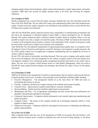 managing quality design and development, quality control and maintenance, quality improvement, and quality
assurance. TQM takes into account all quality measures taken at all levels and involving all company
employees.
15.1.1 Origins of TQM
Quality management has evolved from the quality assurance methods that were first developed around the
time of the First World War. The war effort led to large scale manufacturing efforts that often produced poor
quality. To help correct this, quality inspectors were introduced on the production line to ensure that the level
of failures due to quality was minimized
After the First World War, quality inspection became more commonplace in manufacturing environments and
this led to the introduction of Statistical Quality Control (SQC), a theory developed by Dr. W. Edwards
Deming. This quality method provided a statistical method of quality based on sampling. Where it was not
possible to inspect every item, a sample was tested for quality. The theory of SQC was based on the notion that
a variation in the production process leads to variation in the end product. If the variation in the process could
be removed this would lead to a higher level of quality in the end product.
After World War Two, the industrial manufacturers in Japan produced poor quality items. In a response to this,
the Japanese Union of Scientists and Engineers invited Dr. Deming to train engineers in quality processes. By
the 1950‘s quality control was an integral part of Japanese manufacturing and was adopted by all levels of
workers within an organization.
By the 1970‘s the notion of total quality was being discussed. This was seen as company-wide quality control
that involves all employees from top management to the workers, in quality control. In the next decade more
non-Japanese companies were introducing quality management procedures that based on the results seen in
Japan. The new wave of quality control became known as Total Quality Management, which was used to
describe the many quality-focused strategies and techniques that became the center of focus for the quality
movement.
15.1.2 Principles of TQM
TQM can be defined as the management of initiatives and procedures that are aimed at achieving the delivery
of quality products and services. A number of key principles can be identified in defining TQM, including:
Executive Management – Top management should act as the main driver for TQM and create an
environment that ensures its success.
Training – Employees should receive regular training on the methods and concepts of quality.
Customer Focus – Improvements in quality should improve customer satisfaction.
Decision Making – Quality decisions should be made based on measurements.
Methodology and Tools – Use of appropriate methodology and tools ensures that non-conformances are
identified, measured and responded to consistently.
Continuous Improvement – Companies should continuously work towards improving manufacturing and
quality procedures.
Company Culture – The culture of the company should aim at developing employees ability to work
together to improve quality.
Employee Involvement – Employees should be encouraged to be pro-active in identifying and addressing
quality related problems.
15.1.3 The Cost of TQM
Many companies believe that the costs of the introduction of TQM are far greater than the benefits it will
produce. However research across a number of industries has costs involved in doing nothing, i.e. the direct
 