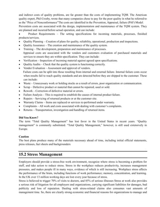 and indirect costs of quality problems, are far greater than the costs of implementing TQM. The American
quality expert, Phil Crosby, wrote that many companies chose to pay for the poor quality in what he referred to
as the ―Price of Nonconformance‖The costs are identified in the Prevention, Appraisal, failure (PAF) Model.
Prevention costs are associated with the design, implementation and maintenance of the TQM system. They
are planned and incurred before actual operation, and can include:
Product Requirements – The setting specifications for incoming materials, processes, finished
products/services.
Quality Planning – Creation of plans for quality, reliability, operational, production and inspections.
Quality Assurance – The creation and maintenance of the quality system.
Training – The development, preparation and maintenance of processes.
Appraisal costs are associated with the vendors and customers evaluation of purchased materials and
services to ensure they are within specification. They can include:
Verification – Inspection of incoming material against agreed upon specifications.
Quality Audits – Check that the quality system is functioning correctly.
Vendor Evaluation – Assessment and approval of vendors.
Failure costs can be split into those resulting from internal and external failure. Internal failure costs occur
when results fail to reach quality standards and are detected before they are shipped to the customer. These
can include:
Waste – Unnecessary work or holding stocks as a result of errors, poor organization or communication.
Scrap – Defective product or material that cannot be repaired, used or sold.
Rework – Correction of defective material or errors.
Failure Analysis – This is required to establish the causes of internal product failure.
Repairs – Servicing of returned products or at the customer site.
Warranty Claims – Items are replaced or services re-performed under warranty.
Complaints – All work and costs associated with dealing with customer‘s complaints.
Returns – Transportation, investigation and handling of returned items.
Did You Know?
The term ―Total Quality Management‖ has lost favor in the United States in recent years: ―Quality
management‖ is commonly substituted. ―Total Quality Management,‖ however, is still used extensively in
Europe.
Caution
The best plans produce many of the materials necessary ahead of time, including initial official statements,
press releases, fact sheets and backgrounders
15.2 Stress Management
Employers should provide a stress-free work environment, recognize where stress is becoming a problem for
staff, and take action to reduce stress. Stress in the workplace reduces productivity, increases management
pressures, and makes people ill in many ways, evidence of which is still increasing. Workplace stress affects
the performance of the brain, including functions of work performance; memory, concentration, and learning.
In the UK over 13 million working days are lost every year because of stress.
Stress is believed to trigger 70% of visits to doctors, and 85% of serious illnesses Stress at work also provides
a serious risk of litigation for all employers and organizations, carrying significant liabilities for damages, bad
publicity and loss of reputation. Dealing with stress-related claims also consumes vast amounts of
management time. So, there are clearly strong economic and financial reasons for organizations to manage and
 