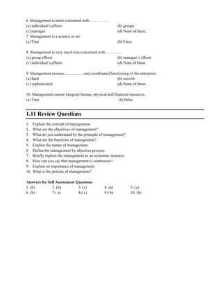6. Management is more concerned with……………
(a) individual‘s efforts (b) groups
(c) manager (d) None of these.
7. Management is a science or art.
(a) True (b) False
8. Management is very much less concerned with………….
(a) group efforts (b) manager‘s efforts
(c) individual‘s efforts (d) None of these.
9. Management ensures ………….. and coordinated functioning of the enterprise.
(a) hard (b) smooth
(c) sophisticated (d) None of these.
10. Management cannot integrate human, physical and financial resources.
(a) True (b) False
1.11 Review Questions
1. Explain the concept of management.
2. What are the objectives of management?
3. What do you understand by the principle of management?
4. What are the functions of management?
5. Explain the nature of management.
6. Define the management by objective process.
7. Briefly explain the management as an economic resource.
8. How can you say that management is continuous?
9. Explain an importance of management.
10. What is the process of management?
Answers for Self Assessment Questions
1. (b) 2. (b) 3. (c) 4. (a) 5. (a)
6. (b) 7.( a) 8.( c) 9.( b) 10. (b)
 