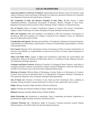 LEGAL FRAMEWORK
Legal and regulatory Framework of business: Relationship between Business and its Environment; Legal
Aspects of Business; Sources and Scope of Mercantile Law; Objectives and Scope of Business & Commercial
Law; Regulatory Framework and Legal Systems in Business.
The Constitution of India and Directive Principles of State Policy: Peculiar features of Indian
Federalism/Constitution, Constitutional Environment of Business; Directive Principles of State Policy;
Regulatory Environment and Government‘s Policy; Rationale of State‘s influence in a Planned Economy.
Law of Contract: Nature of Contract, Classification, Capacity to Contract, Free Consent, Consideration,
Legality of object, Performance of Contract, Discharge of Contract, Remedies for breach contract.
Offer and Acceptance: Offer and Acceptance; Law Relating to Offer and Acceptance; Circumstances of
Revoking an Offer and Acceptance; Law relating to Contract by Post, Telephone, E-mail, etc., Differences
between an Offer and Invitation to Offer.
Consideration and Capacity: Meaning and Legal Rules of Consideration; Meaning of Contractual Capacity;
Legal Disability of a Minor/Infant; Legal Position of a Person of Unsound Mind; Legal Disability of a Person
on the ground of Status.
Free Consent: Meaning of Free and Genuine Consent; Circumstances of Flaw in Consent; Characteristics of
Coercion, Fraud, Mistake, etc. Legal Remedies to a person in case of Flaw in Consent; Legal Consequences of
Flaw in Consent.
Object and Public Policy: Legality of Object and Consideration; Legal Rules for Lawful Objects and
Consideration; Heads of the Doctrine of Public Policy; Rules as to restrained of Trade; Differences between
Void Agreement and Illegal Agreement.
Contingent and Quasi Contracts: Meaning & Essentials of Contingent & Quasi Contracts; Legal Rules of
Contingent and Quasi Contracts; Circumstances of Quasi Contractual Obligations; Clarify the Legal Position
of Finder of Lost Goods; Cases in which the Claim of Quantum Meruit arising.
Discharge of Contract: Different Modes of Discharging a Contract; Rules as to Performance of a Contract;
Contracts which need not be performed; Rules as to Appropriation of Payments; Meaning of Discharge by
New Agreement, Operation of law, Frustration and Superveining Impossibility.
Sale of Goods Act: Formation of Contract of sale, Goods and their classification, Price, conditions &
warranties, Passing of property in goods, performance of contract of sale, unpaid seller, sale by auction.
Pledge: Meaning, Essentials, Rights and duties of Pawnor and Pawnee.
Agency: Formation & termination methods of Agency. Rights & duties of agent.
Bailment: Meaning, Essentials, Rights & duties of Bailer & Bailee.
Indian Partnership Act: Introduction to partnership, Types of partnership and partners, Registration of
partnership firm, Rights and duties of Partners, Dissolution of firm.
Consumer Protection Act : Introduction, Rights of Consumers, Consumer protection councils, Dispute
Redressal agencies- The district forum, the state and national commission.
 