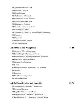 3.8 Agreements Declared Void
3.9 Contingent Contracts
3.10 Quasi Contracts
3.11 Performance of Contracts
3.12 Performance of Joint Promises
3.13 Appropriation of Payment
3.14 Discharge of Contracts
3.15 Remedies for Breach of Contract
3.16 Discharge of Contract
3.17 Discharge of Contract by Impossibility of Performance
3.18 Summary
3.19 Keywords
3.20 Self Assessment Questions
3.21 Review Questions
Unit 4: Offer and Acceptance 45-59
4.1 Concept of Offer and Acceptance
4.2 Law Relating to Offer and Acceptance
4.3 Circumstances of Revoking an Offer and Acceptance
4.4 Law relating to Contract by Post
4.5 Contracts Over Telephone
4.6 E-mail
4.7 Distinguish between Invitation to Offer and Offer
4.8 Summary
4.9 Keywords
4.10 Self Assessment Questions
4.11 Review Questions
Unit 5: Consideration and Capacity 60-73
5.1 Meaning and Legal Rules of Consideration
5.2 Contractual Capacity
5.3 Legal Disability of a Minor/Infant
5.4 Legal Position of a Persons of Unsound Mind
5.5 Legal Disability of a Person on the Ground of Status
 