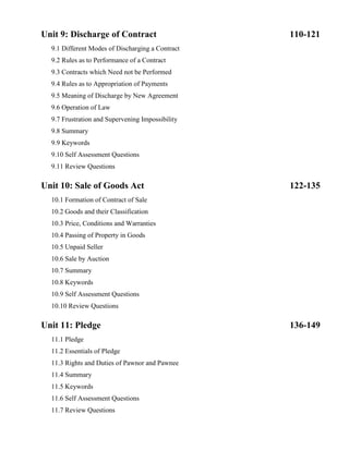 Unit 9: Discharge of Contract 110-121
9.1 Different Modes of Discharging a Contract
9.2 Rules as to Performance of a Contract
9.3 Contracts which Need not be Performed
9.4 Rules as to Appropriation of Payments
9.5 Meaning of Discharge by New Agreement
9.6 Operation of Law
9.7 Frustration and Supervening Impossibility
9.8 Summary
9.9 Keywords
9.10 Self Assessment Questions
9.11 Review Questions
Unit 10: Sale of Goods Act 122-135
10.1 Formation of Contract of Sale
10.2 Goods and their Classification
10.3 Price, Conditions and Warranties
10.4 Passing of Property in Goods
10.5 Unpaid Seller
10.6 Sale by Auction
10.7 Summary
10.8 Keywords
10.9 Self Assessment Questions
10.10 Review Questions
Unit 11: Pledge 136-149
11.1 Pledge
11.2 Essentials of Pledge
11.3 Rights and Duties of Pawnor and Pawnee
11.4 Summary
11.5 Keywords
11.6 Self Assessment Questions
11.7 Review Questions
 