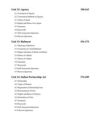 Unit 12: Agency 150-163
12.1 Formation of Agency
12.2 Termination Methods of Agency
12.3 About of Agent
12.4 Rights and Duties of an Agent
12.5 Summary
12.6 Keywords
12.7 Self Assessment Questions
12.8 Review Questions
Unit 13: Bailment 151-173
13.1 Meaning of Bailment
13.2 Essentials of a Valid Bailment
13.3 Rights and duties of Bailer and Bailee
13.4 Duties of a Bailee
13.5 Duties of a Bailor
13.6 Summary
13.7 Keywords
13.8 Self Assessment Questions
13.9 Review Questions
Unit 14: Indian Partnership Act 174-189
14.1 Partnership
14.2 Types of Partners
14.3 Registration of Partnership Firm
14.4 Reconstitution of Firm
14.5 Rights and Duties of Partners
14.6 Dissolution of Firm
14.7 Summary
14.8 Keywords
14.9 Self Assessment Questions
14.10 Review Questions
 