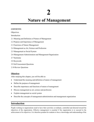 2
Nature of Management
CONTENTS
Objectives
Introduction
2.1 Meaning and Definition of Nature of Management
2.2 Purpose and Importance of Management
2.3 Functions of Nature Management
2.4 Management as Art, Science and Profession
2.5 Management as Social System
2.6 Management-Administration and Management Organization
2.7 Summary
2.8 Keywords
2.9 Self Assessment Questions
2.10 Review Questions
Objectives
After studying this chapter, you will be able to:
Understand the meaning and definition of nature of management
Define the purpose of management
Describe importance and functions of nature of management
Discuss management as art, science and profession
Explain management as social system
Describe the concepts of management-administration and management organization
Introduction
People working in organizations need to have their activities co-ordinate, controlled and directed toward the
objectives of the organization. Effective management is essential if the organization is to succeed in the
achievement of its objectives. It is therefore prudent for students to have a knowledge and understanding of the
 