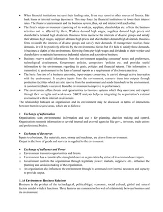 When financial institutions increase their lending rates, firms may resort to other sources of finance, like
bank loans or internal savings (reserves). This may force the financial institutions to lower their interest
rates. The financial environment and the business system, thus, act and interact with each other.
The firm‘s micro environment consisting of its workers, suppliers, shareholders etc. affects the business
activities and is, affected by them, Workers demand high wages, suppliers demand high prices and
shareholders demand high dividends. Business firms reconcile the interests of diverse groups and satisfy
their demand high wages, suppliers demand high prices and shareholders demand high dividends. Business
firms reconcile the interests of diverse groups and satisfy their demands. If management resolves these
demands, it will be positively affected by the environmental forces but if it fails to satisfy these demands,
it becomes a victim of the environment. Growing firms pay high wages and dividends to their worker and
shareholders to maintain harmonious industrial relation and a positives business.
Business receive useful information from the environment regarding consumer‘ tastes and preferences,
technological development, Government policies, competitors ‗policies etc. and provides useful
information to the environment regarding its goals, policies and financial returns. This information is
transmitted to environment in the form of annual reports as a requirement of disclosure practices.
The basic function of a business enterprise, input-output conversion, is carried through active interaction
with the environment. It receives inputs from the environment, converts them into outputs through
productive facilities which are also receive from the environment and sends them back to the environment.
A constant feedback is received from the environment to improve its performance.
The environment offers threats and opportunities to business systems which they overcome and exploit
through their strengths and weaknesses. SWOT analyses helps in integrating the organization‘s external
environment with its internal environment.
The relationship between an organization and its environment may be discussed in terms of interactions
between them in several areas, which are as follows:
Exchange of Information
Organisations scan environmental information and use it for planning, decision making and control.
Organisations transmit information to several internal and external agencies like govt., investors, trade unions
and professional bodies.
Exchange of Resources
Inputs to a business, like materials, men, money and machines, are drawn from environment.
Output in the form of goods and services is supplied to the environment.
Exchange of Influence and Power
o Environment transmits opportunities and threats.
o Environment has a considerable stronghold over an organization by virtue of its command over inputs.
o Government controls the organization through legitimate power; markets, suppliers, etc., influence the
planning and decision making of the organization.
o An organization also influences the environment through its command over internal resources and capacity
to provide output.
1.1.6 Environment Business Relations
Business is the product of the technological, political-legal, economic, social cultural, global and natural
factors amidst which it functions. Three features are common to this web of relationship between business and
its environment.
 