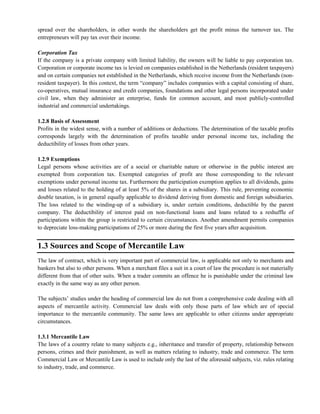 spread over the shareholders, in other words the shareholders get the profit minus the turnover tax. The
entrepreneurs will pay tax over their income.
Corporation Tax
If the company is a private company with limited liability, the owners will be liable to pay corporation tax.
Corporation or corporate income tax is levied on companies established in the Netherlands (resident taxpayers)
and on certain companies not established in the Netherlands, which receive income from the Netherlands (non-
resident taxpayer). In this context, the term ―company‖ includes companies with a capital consisting of share,
co-operatives, mutual insurance and credit companies, foundations and other legal persons incorporated under
civil law, when they administer an enterprise, funds for common account, and most publicly-controlled
industrial and commercial undertakings.
1.2.8 Basis of Assessment
Profits in the widest sense, with a number of additions or deductions. The determination of the taxable profits
corresponds largely with the determination of profits taxable under personal income tax, including the
deductibility of losses from other years.
1.2.9 Exemptions
Legal persons whose activities are of a social or charitable nature or otherwise in the public interest are
exempted from corporation tax. Exempted categories of profit are those corresponding to the relevant
exemptions under personal income tax. Furthermore the participation exemption applies to all dividends, gains
and losses related to the holding of at least 5% of the shares in a subsidiary. This rule, preventing economic
double taxation, is in general equally applicable to dividend deriving from domestic and foreign subsidiaries.
The loss related to the winding-up of a subsidiary is, under certain conditions, deductible by the parent
company. The deductibility of interest paid on non-functional loans and loans related to a reshuffle of
participations within the group is restricted to certain circumstances. Another amendment permits companies
to depreciate loss-making participations of 25% or more during the first five years after acquisition.
1.3 Sources and Scope of Mercantile Law
The law of contract, which is very important part of commercial law, is applicable not only to merchants and
bankers but also to other persons. When a merchant files a suit in a court of law the procedure is not materially
different from that of other suits. When a trader commits an offence he is punishable under the criminal law
exactly in the same way as any other person.
The subjects‘ studies under the heading of commercial law do not from a comprehensive code dealing with all
aspects of mercantile activity. Commercial law deals with only those parts of law which are of special
importance to the mercantile community. The same laws are applicable to other citizens under appropriate
circumstances.
1.3.1 Mercantile Law
The laws of a country relate to many subjects e.g., inheritance and transfer of property, relationship between
persons, crimes and their punishment, as well as matters relating to industry, trade and commerce. The term
Commercial Law or Mercantile Law is used to include only the last of the aforesaid subjects, viz. rules relating
to industry, trade, and commerce.
 