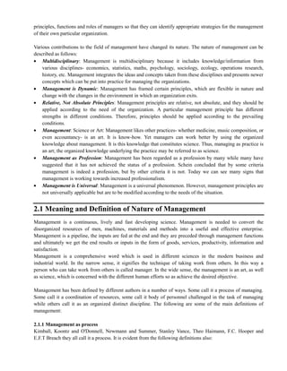 principles, functions and roles of managers so that they can identify appropriate strategies for the management
of their own particular organization.
Various contributions to the field of management have changed its nature. The nature of management can be
described as follows:
Multidisciplinary: Management is multidisciplinary because it includes knowledge/information from
various disciplines- economics, statistics, maths, psychology, sociology, ecology, operations research,
history, etc. Management integrates the ideas and concepts taken from these disciplines and presents newer
concepts which can be put into practice for managing the organizations.
Management is Dynamic: Management has framed certain principles, which are flexible in nature and
change with the changes in the environment in which an organization exits.
Relative, Not Absolute Principles: Management principles are relative, not absolute, and they should be
applied according to the need of the organization. A particular management principle has different
strengths in different conditions. Therefore, principles should be applied according to the prevailing
conditions.
Management: Science or Art: Management likes other practices- whether medicine, music composition, or
even accountancy- is an art. It is know-how. Yet managers can work better by using the organized
knowledge about management. It is this knowledge that constitutes science. Thus, managing as practice is
an art; the organized knowledge underlying the practice may be referred to as science.
Management as Profession: Management has been regarded as a profession by many while many have
suggested that it has not achieved the status of a profession. Schein concluded that by some criteria
management is indeed a profession, but by other criteria it is not. Today we can see many signs that
management is working towards increased professionalism.
Management is Universal: Management is a universal phenomenon. However, management principles are
not universally applicable but are to be modified according to the needs of the situation.
2.1 Meaning and Definition of Nature of Management
Management is a continuous, lively and fast developing science. Management is needed to convert the
disorganized resources of men, machines, materials and methods into a useful and effective enterprise.
Management is a pipeline, the inputs are fed at the end and they are preceded through management functions
and ultimately we get the end results or inputs in the form of goods, services, productivity, information and
satisfaction.
Management is a comprehensive word which is used in different sciences in the modern business and
industrial world. In the narrow sense, it signifies the technique of taking work from others. In this way a
person who can take work from others is called manager. In the wide sense, the management is an art, as well
as science, which is concerned with the different human efforts so as achieve the desired objective.
Management has been defined by different authors in a number of ways. Some call it a process of managing.
Some call it a coordination of resources, some call it body of personnel challenged in the task of managing
while others call it as an organized distinct discipline. The following are some of the main definitions of
management:
2.1.1 Management as process
Kimball, Koontz and O'Donnell, Newmann and Summer, Stanley Vance, Theo Haimann, F.C. Hooper and
E.F.T Breach they all call it a process. It is evident from the following definitions also:
 