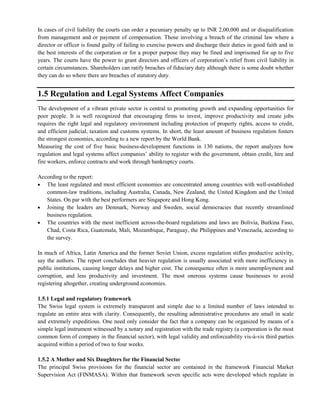 In cases of civil liability the courts can order a pecuniary penalty up to INR 2,00,000 and or disqualification
from management and or payment of compensation. Those involving a breach of the criminal law where a
director or officer is found guilty of failing to exercise powers and discharge their duties in good faith and in
the best interests of the corporation or for a proper purpose they may be fined and imprisoned for up to five
years. The courts have the power to grant directors and officers of corporation‘s relief from civil liability in
certain circumstances. Shareholders can ratify breaches of fiduciary duty although there is some doubt whether
they can do so where there are breaches of statutory duty.
1.5 Regulation and Legal Systems Affect Companies
The development of a vibrant private sector is central to promoting growth and expanding opportunities for
poor people. It is well recognized that encouraging firms to invest, improve productivity and create jobs
requires the right legal and regulatory environment including protection of property rights, access to credit,
and efficient judicial, taxation and customs systems. In short, the least amount of business regulation fosters
the strongest economies, according to a new report by the World Bank.
Measuring the cost of five basic business-development functions in 130 nations, the report analyzes how
regulation and legal systems affect companies‘ ability to register with the government, obtain credit, hire and
fire workers, enforce contracts and work through bankruptcy courts.
According to the report:
The least regulated and most efficient economies are concentrated among countries with well-established
common-law traditions, including Australia, Canada, New Zealand, the United Kingdom and the United
States. On par with the best performers are Singapore and Hong Kong.
Joining the leaders are Denmark, Norway and Sweden, social democracies that recently streamlined
business regulation.
The countries with the most inefficient across-the-board regulations and laws are Bolivia, Burkina Faso,
Chad, Costa Rica, Guatemala, Mali, Mozambique, Paraguay, the Philippines and Venezuela, according to
the survey.
In much of Africa, Latin America and the former Soviet Union, excess regulation stifles productive activity,
say the authors. The report concludes that heavier regulation is usually associated with more inefficiency in
public institutions, causing longer delays and higher cost. The consequence often is more unemployment and
corruption, and less productivity and investment. The most onerous systems cause businesses to avoid
registering altogether, creating underground economies.
1.5.1 Legal and regulatory framework
The Swiss legal system is extremely transparent and simple due to a limited number of laws intended to
regulate an entire area with clarity. Consequently, the resulting administrative procedures are small in scale
and extremely expeditious. One need only consider the fact that a company can be organized by means of a
simple legal instrument witnessed by a notary and registration with the trade registry (a corporation is the most
common form of company in the financial sector), with legal validity and enforceability vis-à-vis third parties
acquired within a period of two to four weeks.
1.5.2 A Mother and Six Daughters for the Financial Sector
The principal Swiss provisions for the financial sector are contained in the framework Financial Market
Supervision Act (FINMASA). Within that framework seven specific acts were developed which regulate in
 
