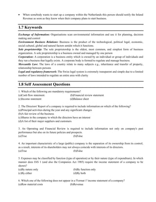 When somebody wants to start up a company within the Netherlands this person should notify the Inland
Revenue as soon as they know when their company plans to start business.
1.7 Keywords
Exchange of Information: Organisations scan environmental information and use it for planning, decision
making and control
Environment Business Relations: Business is the product of the technological, political legal, economic,
social cultural, global and natural factors amidst which it functions.
Sole proprietorship: The sole proprietorship is the oldest, most common, and simplest form of business
organization. A sole proprietorship is a business owned and managed by one person
Corporation: A corporation is a business entity which is owned by an individual or group of individuals and
they run a business that legally exists. A corporate body is formed to regulate and manage business.
Mercantile Law: The laws of a country relate to many subjects e.g., inheritance and transfer of property,
relationship between persons
Legal and regulatory framework: The Swiss legal system is extremely transparent and simple due to a limited
number of laws intended to regulate an entire area with clarity
1.8 Self Assessment Questions
1. Which of the following are mandatory requirements?
(a)Cash flow statement. (b)Financial review statement
(c)Income statement (d)Balance sheet
2. The Directors' Report of a company is required to include information on which of the following?
(a)Principal activities during the year and any significant changes
(b)A fair review of the business
(c)Shares in the company in which the directors have an interest
(d)A list of their major suppliers and customers
3. An Operating and Financial Review is required to include information not only on company's past
performance but also on its future policies and prospects.
(a)True (b)False
4. An important characteristic of a large (public) company is the separation of its ownership from its control;
as a result, interests of its shareholders may not always coincide with interests of its directors.
(a)True (b)False
5. Expenses may be classified by function (type of operation) or by their nature (type of expenditure). In which
manner does IAS 1 (and also the Companies Act 1985) require the income statement of a company to be
shown?
(a)By nature only (b)By function only
(c)By either (d)By both
6. Which one of the following does not appear in a 'Format 1' income statement of a company?
(a)Raw material costs (b)Revenue
 