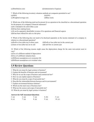 (c)Distribution costs (d)Administrative Expenses
7. Which of the following inventory valuation methods are companies permitted to use?
(a)FIFO. (b)LIFO.
(c)Weighted average cost. (d)Base stock.
8. Which one of the following need not be present for an operation to be classified as a discontinued operation
for the purpose of a company's financial statements?
(a)It is intended to be sold within a year
(b)It has been making losses
(c)It can be separately identifiable in terms of its operations and financial aspects
(d)It has been offered for sale at a fair price
9. Which of the following does not need to be disclosed separately on the income statement of a company in
relation to a discontinued operation?
(a)Profit or loss (after tax) in three years (b)Profit or loss (after tax) in the current year
(c)Gain or loss (after tax) on its sale (d)Cash flow in current year
10. Which of the following reasons might cause the depreciation charge for the same non-current asset to
vary?
(a)Use of a different method of depreciation
(b)Use of a different valuation basis
(c)Different assumptions as to economic life
(d)Different assumptions as to residual value
1.9 Review Questions
1. What do you mean by legal systems in business?
2. Explain the benefits of business and environment?
3. Why do we use the scope of business and commercial law?
4. How we can explain aspects of business?
5. What do you mean by scope of mercantile law?
6. Describe the relationship between business and its environment?
7. Explain environment business relations?
8. Which are the main issue of business law?
9. What are the sources and scope of mercantile law?
10. What do you mean by legal systems in business?
Answers for Self Assessment Questions
1. (a) 2. (a) 3. (a) 4. (b) 5. (c)
6. (c) 7. (a) 8. (a) 9. (a) 10. (c)
 