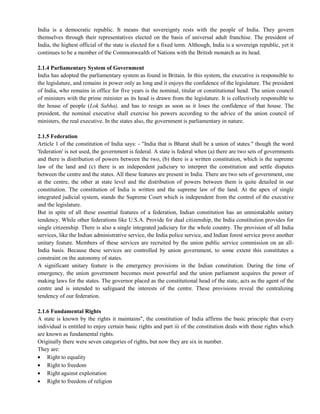 India is a democratic republic. It means that sovereignty rests with the people of India. They govern
themselves through their representatives elected on the basis of universal adult franchise. The president of
India, the highest official of the state is elected for a fixed term. Although, India is a sovereign republic, yet it
continues to be a member of the Commonwealth of Nations with the British monarch as its head.
2.1.4 Parliamentary System of Government
India has adopted the parliamentary system as found in Britain. In this system, the executive is responsible to
the legislature, and remains in power only as long and it enjoys the confidence of the legislature. The president
of India, who remains in office for five years is the nominal, titular or constitutional head. The union council
of ministers with the prime minister as its head is drawn from the legislature. It is collectively responsible to
the house of people (Lok Sabha), and has to resign as soon as it loses the confidence of that house. The
president, the nominal executive shall exercise his powers according to the advice of the union council of
ministers, the real executive. In the states also, the government is parliamentary in nature.
2.1.5 Federation
Article 1 of the constitution of India says: - "India that is Bharat shall be a union of states." though the word
'federation' is not used, the government is federal. A state is federal when (a) there are two sets of governments
and there is distribution of powers between the two, (b) there is a written constitution, which is the supreme
law of the land and (c) there is an independent judiciary to interpret the constitution and settle disputes
between the centre and the states. All these features are present in India. There are two sets of government, one
at the centre, the other at state level and the distribution of powers between them is quite detailed in our
constitution. The constitution of India is written and the supreme law of the land. At the apex of single
integrated judicial system, stands the Supreme Court which is independent from the control of the executive
and the legislature.
But in spite of all these essential features of a federation, Indian constitution has an unmistakable unitary
tendency. While other federations like U.S.A. Provide for dual citizenship, the India constitution provides for
single citizenship. There is also a single integrated judiciary for the whole country. The provision of all India
services, like the Indian administrative service, the India police service, and Indian forest service prove another
unitary feature. Members of these services are recruited by the union public service commission on an all-
India basis. Because these services are controlled by union government, to some extent this constitutes a
constraint on the autonomy of states.
A significant unitary feature is the emergency provisions in the Indian constitution. During the time of
emergency, the union government becomes most powerful and the union parliament acquires the power of
making laws for the states. The governor placed as the constitutional head of the state, acts as the agent of the
centre and is intended to safeguard the interests of the centre. These provisions reveal the centralizing
tendency of our federation.
2.1.6 Fundamental Rights
A state is known by the rights it maintains", the constitution of India affirms the basic principle that every
individual is entitled to enjoy certain basic rights and part iii of the constitution deals with those rights which
are known as fundamental rights.
Originally there were seven categories of rights, but now they are six in number.
They are:
Right to equality
Right to freedom
Right against exploitation
Right to freedom of religion
 
