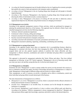 According the Kimball-management may be broadly defined as the art of applying the economic principles
that underlie the control of men and materials in the enterprise under consideration.
According to Koontz"-Management is the art of getting things done through and with people in formally
organized groups."
According to Theo Haimann,-"Management is the function of getting things done through people and
directing the efforts of individuals towards a common objective."
According to Sisks,-"Management is the process of working off with and other to effectively achieve
organizational objectives by efficiently using limited resources in changing environment."
2.1.2 Management as an Activity
According to this approach management consists of those activities, which are performed by managers in
attaining the predetermined objectives of the business. This approach may be referred to Henry Fayol, who
classified management activities into the following categories:
Technical: referred to production department.
Commercial: relates to buying, selling and exchange.
Financial concerned with maximum utilization of capital.
Security concurred with protection of property and person.
According concerned with maintenance of accounts, presentation and statistics and
Management concerned to planning, organizing, commanding, coordinating and controlling.
2.1.3 Management as a group of personnel
According to this approach human factor plays an important role in accomplishing business objectives.
Management is concerned with those who have been managing the affairs of the business. Managers are
assigned duties and are also granted requisite authority to perform their duties efficiently and thus,
management is effective direction, coordination and control of individual and group efforts to accomplish
business objective.
This approach is advocated by management authorities like Taylor, Wilson and others. They have defined
management as following. As per F.W. Taylor's approach, "Management is the art of knowing exactly what
you want your men to do and then seeing that they do it in the best and cheapest way."
2.1.4 Management as a discipline
Sometimes the term ―Management‖ is used to connote neither the activity nor the personnel who exercise it,
but as a substantive describes the subject, the body of knowledge and practices of management as a subject of
study. Management is being taught in different college and universities as a district subject.
Thus, management, as such is a process, an activity, a discipline and as effort to coordination, control and
direct individual and group efforts towards desired goal of the business.
The main characteristics of management are as follows:
Management is an activity: Management is an activity which is concerned with the efficient utilization of
human and non-human resources of production.
Invisible Force: Management is an invisible force. Its existence can be felt through the enterprise or
institution it is managing.
Goal Oriented: Management is goal oriented as it aims to achieve some definite goals and objectives.
According to the Haimann, "Effective management is always management by objectives". Managers and
other personnel officers apply their knowledge, experience and skills to achieve the desired objectives.
 