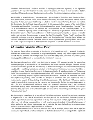 understand the Constitution. This site is dedicated to helping you ―start at the beginning‖ as you explore the
Constitution. We hope that the debate about the details will continue. We should all try to understand the first,
second and fifth amendments and the other narrow slices of the Constitution that current debates center on.
The Preamble of the United States Constitution states: "We the people of the United States, in order to form a
more perfect Union, establish Justice, insure domestic Tranquility, provide for the common defense, promote
the general Welfare, and secure the Blessings of Liberty to ourselves and our Posterity, do ordain and establish
this Constitution for the United States of America." In this statement of the purpose of the United Stated
Constitution, and thus of our Government the beneficiaries of our action: "ourselves and our Posterity." There
can be no doubt that each word of this statement was carefully chosen, and that each has a purpose. The fact
that the Constitution explicitly names "our Posterity" as a beneficiary of government action can neither be
dismissed nor ignored. The framers and ratifies of the Constitution clearly intended to create a sustainable
society, and instructed their government to respect that fact. Unfortunately, "We the People" soon forgot this
remarkable obligation to create a sustainable society, and the Constitution's "Posterity clause" slipped into
oblivion. The Constitutional Law Foundation intends to end the neglect that the "posterity clause" has suffered,
and to start a fight for recognition of the Government's obligations to consider the impacts of its actions.
2.3 Directive Principles of State Policy
An important feature of the constitution is the directive principles of state policy. Although the directive
principles are asserted to be "fundamental in the governance of the country," they are not legally enforceable.
Instead, they are guidelines for creating a social order characterized by social, economic, and political justice,
liberty, equality, and fraternity as enunciated in the constitution's preamble.
The forty-second amendment, which came into force in January 1977, attempted to raise the status of the
directive principles by stating that no law implementing any of the directive principles could be declared
unconstitutional on the grounds that it violated any of the fundamental rights. The amendment simultaneously
stated that laws prohibiting "antinational activities" or the formation of "antinational associations" could not be
invalidated because they infringed on any of the fundamental rights. It added constitution on "fundamental
duties" that enjoined citizens "to promote harmony and the spirit of common brotherhood among all the people
of India, transcending religious, linguistic and regional or diversities." however, the amendment reflected a
new emphasis in governing circles on order and discipline to counteract what some leaders had come to
perceive as the excessively freewheeling style of Indian democracy. After the March 1977 general election
ended the control of the congress over the executive and legislature for the first time since independence in
1947, the new junta-dominated parliament passed the forty-third amendment (1977) and forty-fourth
amendments (1978). These amendments revoked the forty-second amendment's provision that directive
principles take precedence over fundamental rights and also curbed parliament's power to legislate against
"antinational activities.‖
The directive principles of state DPSP are policy of the Indian constitution. Many of the provisions correspond
to the provisions of the ICESCR. For instance, article 43 provides that the state shall endeavor to secure, by
suitable legislation or economic organization or in any other way, to all workers, agricultural, industrial or
otherwise, work, a living wage, conditions of work ensuring a decent standard of life and full enjoyment of
leisure and social and cultural opportunities, and in particular the state shall endeavor to promote cottage
industries on an individual or cooperative basis in rural areas.
This corresponds more or less to articles 11 and 15 of the ICESCR. However, some of the ICESCR rights, for
instance, the right to health have been interpreted by the Indian Supreme Court to form part of the right to life
 