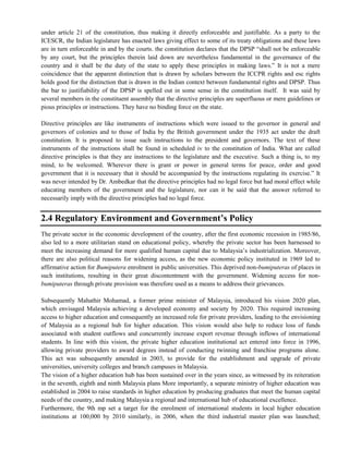 under article 21 of the constitution, thus making it directly enforceable and justifiable. As a party to the
ICESCR, the Indian legislature has enacted laws giving effect to some of its treaty obligations and these laws
are in turn enforceable in and by the courts. the constitution declares that the DPSP ―shall not be enforceable
by any court, but the principles therein laid down are nevertheless fundamental in the governance of the
country and it shall be the duty of the state to apply these principles in making laws.‖ It is not a mere
coincidence that the apparent distinction that is drawn by scholars between the ICCPR rights and esc rights
holds good for the distinction that is drawn in the Indian context between fundamental rights and DPSP. Thus
the bar to justifiability of the DPSP is spelled out in some sense in the constitution itself. It was said by
several members in the constituent assembly that the directive principles are superfluous or mere guidelines or
pious principles or instructions. They have no binding force on the state.
Directive principles are like instruments of instructions which were issued to the governor in general and
governors of colonies and to those of India by the British government under the 1935 act under the draft
constitution. It is proposed to issue such instructions to the president and governors. The text of these
instruments of the instructions shall be found in scheduled iv to the constitution of India. What are called
directive principles is that they are instructions to the legislature and the executive. Such a thing is, to my
mind, to be welcomed. Wherever there is grant or power in general terms for peace, order and good
government that it is necessary that it should be accompanied by the instructions regulating its exercise.‖ It
was never intended by Dr. Ambedkar that the directive principles had no legal force but had moral effect while
educating members of the government and the legislature, nor can it be said that the answer referred to
necessarily imply with the directive principles had no legal force.
2.4 Regulatory Environment and Government’s Policy
The private sector in the economic development of the country, after the first economic recession in 1985/86,
also led to a more utilitarian stand on educational policy, whereby the private sector has been harnessed to
meet the increasing demand for more qualified human capital due to Malaysia‘s industrialization. Moreover,
there are also political reasons for widening access, as the new economic policy instituted in 1969 led to
affirmative action for Bumiputera enrolment in public universities. This deprived non-bumiputeras of places in
such institutions, resulting in their great discontentment with the government. Widening access for non-
bumiputeras through private provision was therefore used as a means to address their grievances.
Subsequently Mahathir Mohamad, a former prime minister of Malaysia, introduced his vision 2020 plan,
which envisaged Malaysia achieving a developed economy and society by 2020. This required increasing
access to higher education and consequently an increased role for private providers, leading to the envisioning
of Malaysia as a regional hub for higher education. This vision would also help to reduce loss of funds
associated with student outflows and concurrently increase export revenue through inflows of international
students. In line with this vision, the private higher education institutional act entered into force in 1996,
allowing private providers to award degrees instead of conducting twinning and franchise programs alone.
This act was subsequently amended in 2003, to provide for the establishment and upgrade of private
universities, university colleges and branch campuses in Malaysia.
The vision of a higher education hub has been sustained over in the years since, as witnessed by its reiteration
in the seventh, eighth and ninth Malaysia plans More importantly, a separate ministry of higher education was
established in 2004 to raise standards in higher education by producing graduates that meet the human capital
needs of the country, and making Malaysia a regional and international hub of educational excellence.
Furthermore, the 9th mp set a target for the enrolment of international students in local higher education
institutions at 100,000 by 2010 similarly, in 2006, when the third industrial master plan was launched;
 