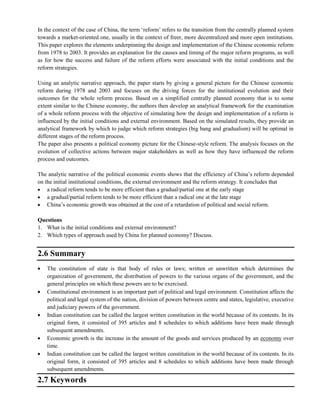 In the context of the case of China, the term ‗reform‘ refers to the transition from the centrally planned system
towards a market-oriented one, usually in the context of freer, more decentralized and more open institutions.
This paper explores the elements underpinning the design and implementation of the Chinese economic reform
from 1978 to 2003. It provides an explanation for the causes and timing of the major reform programs, as well
as for how the success and failure of the reform efforts were associated with the initial conditions and the
reform strategies.
Using an analytic narrative approach, the paper starts by giving a general picture for the Chinese economic
reform during 1978 and 2003 and focuses on the driving forces for the institutional evolution and their
outcomes for the whole reform process. Based on a simplified centrally planned economy that is to some
extent similar to the Chinese economy, the authors then develop an analytical framework for the examination
of a whole reform process with the objective of simulating how the design and implementation of a reform is
influenced by the initial conditions and external environment. Based on the simulated results, they provide an
analytical framework by which to judge which reform strategies (big bang and gradualism) will be optimal in
different stages of the reform process.
The paper also presents a political economy picture for the Chinese-style reform. The analysis focuses on the
evolution of collective actions between major stakeholders as well as how they have influenced the reform
process and outcomes.
The analytic narrative of the political economic events shows that the efficiency of China‘s reform depended
on the initial institutional conditions, the external environment and the reform strategy. It concludes that
a radical reform tends to be more efficient than a gradual/partial one at the early stage
a gradual/partial reform tends to be more efficient than a radical one at the late stage
China‘s economic growth was obtained at the cost of a retardation of political and social reform.
Questions
1. What is the initial conditions and external environment?
2. Which types of approach used by China for planned economy? Discuss.
2.6 Summary
The constitution of state is that body of rules or laws; written or unwritten which determines the
organization of government, the distribution of powers to the various organs of the government, and the
general principles on which these powers are to be exercised.
Constitutional environment is an important part of political and legal environment. Constitution affects the
political and legal system of the nation, division of powers between centre and states, legislative, executive
and judiciary powers of the government.
Indian constitution can be called the largest written constitution in the world because of its contents. In its
original form, it consisted of 395 articles and 8 schedules to which additions have been made through
subsequent amendments.
Economic growth is the increase in the amount of the goods and services produced by an economy over
time.
Indian constitution can be called the largest written constitution in the world because of its contents. In its
original form, it consisted of 395 articles and 8 schedules to which additions have been made through
subsequent amendments.
2.7 Keywords
 