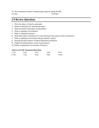 10. The constitution of India is neither purely rigid nor purely flexible
(a) True (b) False
2.9 Review Questions
1. Write the object of directive principles.
2. Directive principles for international peace.
3. What are directive principles of state policy?
4. What is regulatory environment?
5. What is a planned economy?
6. What better place could there be to start looking for the essence of the Constitution?
7. What is regulatory environment and government‘s policy?
8. Describe peculiar features of Indian federalism/constitution
9. Explain the parliamentary system of government.
10. Define constitutional environment of business.
Answers for Self Assessment Questions
1. (b) 2.(a) 3.(c) 4.(b) 5.(a)
6. (b) 7.(a) 8.(a) 9.(b) 10.(a)
 