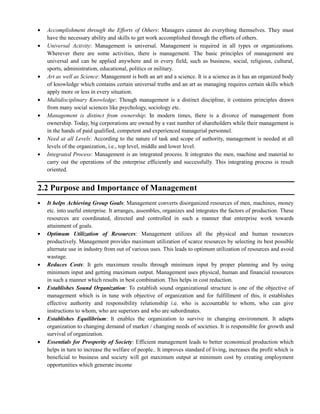 Accomplishment through the Efforts of Others: Managers cannot do everything themselves. They must
have the necessary ability and skills to get work accomplished through the efforts of others.
Universal Activity: Management is universal. Management is required in all types or organizations.
Wherever there are some activities, there is management. The basic principles of management are
universal and can be applied anywhere and in every field, such as business, social, religious, cultural,
sports, administration, educational, politics or military.
Art as well as Science: Management is both an art and a science. It is a science as it has an organized body
of knowledge which contains certain universal truths and an art as managing requires certain skills which
apply more or less in every situation.
Multidisciplinary Knowledge: Though management is a distinct discipline, it contains principles drawn
from many social sciences like psychology, sociology etc.
Management is distinct from ownership: In modern times, there is a divorce of management from
ownership. Today, big corporations are owned by a vast number of shareholders while their management is
in the hands of paid qualified, competent and experienced managerial personnel.
Need at all Levels: According to the nature of task and scope of authority, management is needed at all
levels of the organization, i.e., top level, middle and lower level.
Integrated Process: Management is an integrated process. It integrates the men, machine and material to
carry out the operations of the enterprise efficiently and successfully. This integrating process is result
oriented.
2.2 Purpose and Importance of Management
It helps Achieving Group Goals: Management converts disorganized resources of men, machines, money
etc. into useful enterprise. It arranges, assembles, organizes and integrates the factors of production. These
resources are coordinated, directed and controlled in such a manner that enterprise work towards
attainment of goals.
Optimum Utilization of Resources: Management utilizes all the physical and human resources
productively. Management provides maximum utilization of scarce resources by selecting its best possible
alternate use in industry from out of various uses. This leads to optimum utilization of resources and avoid
wastage.
Reduces Costs: It gets maximum results through minimum input by proper planning and by using
minimum input and getting maximum output. Management uses physical, human and financial resources
in such a manner which results in best combination. This helps in cost reduction.
Establishes Sound Organization: To establish sound organizational structure is one of the objective of
management which is in tune with objective of organization and for fulfillment of this, it establishes
effective authority and responsibility relationship i.e. who is accountable to whom, who can give
instructions to whom, who are superiors and who are subordinates.
Establishes Equilibrium: It enables the organization to survive in changing environment. It adapts
organization to changing demand of market / changing needs of societies. It is responsible for growth and
survival of organization.
Essentials for Prosperity of Society: Efficient management leads to better economical production which
helps in turn to increase the welfare of people.. It improves standard of living, increases the profit which is
beneficial to business and society will get maximum output at minimum cost by creating employment
opportunities which generate income
 