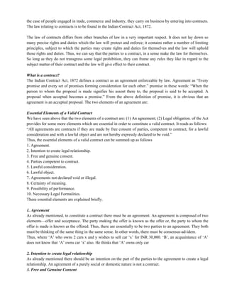 the case of people engaged in trade, commerce and industry, they carry on business by entering into contracts.
The law relating to contracts is to be found in the Indian Contract Act, 1872.
The law of contracts differs from other branches of law in a very important respect. It does not lay down so
many precise rights and duties which the law will protect and enforce; it contains rather a number of limiting
principles, subject to which the parties may create rights and duties for themselves and the law will uphold
those rights and duties. Thus, we can say that the parties to a contract, in a sense make the law for themselves.
So long as they do not transgress some legal prohibition, they can frame any rules they like in regard to the
subject matter of their contract and the law will give effect to their contract.
What is a contract?
The Indian Contract Act, 1872 defines a contract as an agreement enforceable by law. Agreement as ―Every
promise and every set of promises forming consideration for each other.‖ promise in these words: ―When the
person to whom the proposal is made signifies his assent there to, the proposal is said to be accepted. A
proposal when accepted becomes a promise.‖ From the above definition of promise, it is obvious that an
agreement is an accepted proposal. The two elements of an agreement are:
Essential Elements of a Valid Contract
We have seen above that the two elements of a contract are: (1) An agreement; (2) Legal obligation. of the Act
provides for some more elements which are essential in order to constitute a valid contract. It reads as follows:
―All agreements are contracts if they are made by free consent of parties, competent to contract, for a lawful
consideration and with a lawful object and are not hereby expressly declared to be void.‖
Thus, the essential elements of a valid contract can be summed up as follows
1. Agreement.
2. Intention to create legal relationship.
3. Free and genuine consent.
4. Parties competent to contract.
5. Lawful consideration.
6. Lawful object.
7. Agreements not declared void or illegal.
8. Certainty of meaning.
9. Possibility of performance.
10. Necessary Legal Formalities.
These essential elements are explained briefly.
1. Agreement
As already mentioned, to constitute a contract there must be an agreement. An agreement is composed of two
elements—offer and acceptance. The party making the offer is known as the offer or, the party to whom the
offer is made is known as the offered. Thus, there are essentially to be two parties to an agreement. They both
must be thinking of the same thing in the same sense. In other words, there must be consensus-ad-idem.
Thus, where ‗A‘ who owns 2 cars x and y wishes to sell car ‗x‘ for INR 30,000. ‗B‘, an acquaintance of ‗A‘
does not know that ‗A‘ owns car ‗x‘ also. He thinks that ‗A‘ owns only car
2. Intention to create legal relationship
As already mentioned there should be an intention on the part of the parties to the agreement to create a legal
relationship. An agreement of a purely social or domestic nature is not a contract.
3. Free and Genuine Consent
 