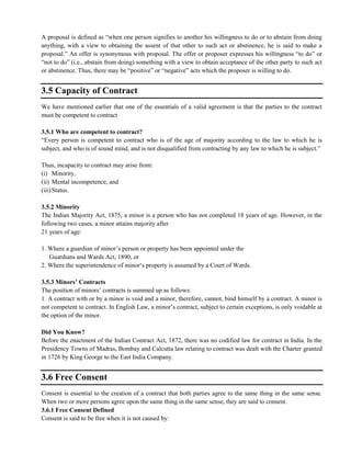 A proposal is defined as ―when one person signifies to another his willingness to do or to abstain from doing
anything, with a view to obtaining the assent of that other to such act or abstinence, he is said to make a
proposal.‖ An offer is synonymous with proposal. The offer or proposer expresses his willingness ―to do‖ or
―not to do‖ (i.e., abstain from doing) something with a view to obtain acceptance of the other party to such act
or abstinence. Thus, there may be ―positive‖ or ―negative‖ acts which the proposer is willing to do.
3.5 Capacity of Contract
We have mentioned earlier that one of the essentials of a valid agreement is that the parties to the contract
must be competent to contract
3.5.1 Who are competent to contract?
―Every person is competent to contract who is of the age of majority according to the law to which he is
subject, and who is of sound mind, and is not disqualified from contracting by any law to which he is subject.‖
Thus, incapacity to contract may arise from:
(i) Minority,
(ii) Mental incompetence, and
(iii)Status.
3.5.2 Minority
The Indian Majority Act, 1875, a minor is a person who has not completed 18 years of age. However, in the
following two cases, a minor attains majority after
21 years of age:
1. Where a guardian of minor‘s person or property has been appointed under the
Guardians and Wards Act, 1890, or
2. Where the superintendence of minor‗s property is assumed by a Court of Wards.
3.5.3 Minors’ Contracts
The position of minors‘ contracts is summed up as follows:
1. A contract with or by a minor is void and a minor, therefore, cannot, bind himself by a contract. A minor is
not competent to contract. In English Law, a minor‘s contract, subject to certain exceptions, is only voidable at
the option of the minor.
Did You Know?
Before the enactment of the Indian Contract Act, 1872, there was no codified law for contract in India. In the
Presidency Towns of Madras, Bombay and Calcutta law relating to contract was dealt with the Charter granted
in 1726 by King George to the East India Company.
3.6 Free Consent
Consent is essential to the creation of a contract that both parties agree to the same thing in the same sense.
When two or more persons agree upon the same thing in the same sense, they are said to consent.
3.6.1 Free Consent Defined
Consent is said to be free when it is not caused by:
 