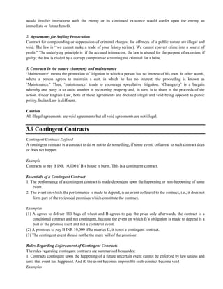 would involve intercourse with the enemy or its continued existence would confer upon the enemy an
immediate or future benefit.
2. Agreements for Stifling Prosecution
Contract for compounding or suppression of criminal charges, for offences of a public nature are illegal and
void. The law is ‗‗we cannot make a trade of your felony (crime). We cannot convert crime into a source of
profit.‖ The underlying principle is ‗if the accused is innocent, the law is abused for the purpose of extortion; if
guilty; the law is eluded by a corrupt compromise screening the criminal for a bribe.‘
3. Contracts in the nature champerty and maintenance
‗Maintenance‘ means the promotion of litigation in which a person has no interest of his own. In other words,
where a person agrees to maintain a suit, in which he has no interest, the proceeding is known as
‗Maintenance.‘ Thus, ‗maintenance‘ tends to encourage speculative litigation. ‗Champerty‘ is a bargain
whereby one party is to assist another in recovering property and, in turn, is to share in the proceeds of the
action. Under English Law, both of these agreements are declared illegal and void being opposed to public
policy. Indian Law is different.
Caution
All illegal agreements are void agreements but all void agreements are not illegal.
3.9 Contingent Contracts
Contingent Contract Defined
A contingent contract is a contract to do or not to do something, if some event, collateral to such contract does
or does not happen.
Example
Contracts to pay B INR 10,000 if B‘s house is burnt. This is a contingent contract.
Essentials of a Contingent Contract
1. The performance of a contingent contract is made dependent upon the happening or non-happening of some
event.
2. The event on which the performance is made to depend, is an event collateral to the contract, i.e., it does not
form part of the reciprocal promises which constitute the contract.
Examples
(1) A agrees to deliver 100 bags of wheat and B agrees to pay the price only afterwards, the contract is a
conditional contract and not contingent, because the event on which B‘s obligation is made to depend is a
part of the promise itself and not a collateral event.
(2) A promises to pay B INR 10,000 if he marries C, it is not a contingent contract.
(3) The contingent event should not be the mere will of the promisor.
Rules Regarding Enforcement of Contingent Contracts
The rules regarding contingent contracts are summarised hereunder:
1. Contracts contingent upon the happening of a future uncertain event cannot be enforced by law unless and
until that event has happened. And if, the event becomes impossible such contract become void
Examples
 