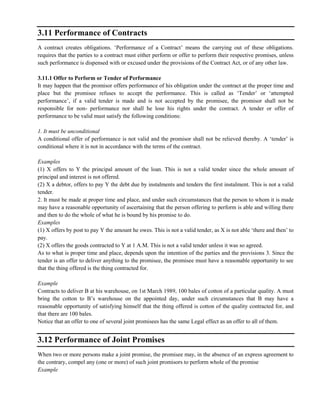 3.11 Performance of Contracts
A contract creates obligations. ‗Performance of a Contract‘ means the carrying out of these obligations.
requires that the parties to a contract must either perform or offer to perform their respective promises, unless
such performance is dispensed with or excused under the provisions of the Contract Act, or of any other law.
3.11.1 Offer to Perform or Tender of Performance
It may happen that the promisor offers performance of his obligation under the contract at the proper time and
place but the promisee refuses to accept the performance. This is called as ‗Tender‘ or ‗attempted
performance‘, if a valid tender is made and is not accepted by the promisee, the promisor shall not be
responsible for non- performance nor shall he lose his rights under the contract. A tender or offer of
performance to be valid must satisfy the following conditions:
1. It must be unconditional
A conditional offer of performance is not valid and the promisor shall not be relieved thereby. A ‗tender‘ is
conditional where it is not in accordance with the terms of the contract.
Examples
(1) X offers to Y the principal amount of the loan. This is not a valid tender since the whole amount of
principal and interest is not offered.
(2) X a debtor, offers to pay Y the debt due by instalments and tenders the first instalment. This is not a valid
tender.
2. It must be made at proper time and place, and under such circumstances that the person to whom it is made
may have a reasonable opportunity of ascertaining that the person offering to perform is able and willing there
and then to do the whole of what he is bound by his promise to do.
Examples
(1) X offers by post to pay Y the amount he owes. This is not a valid tender, as X is not able ‗there and then‘ to
pay.
(2) X offers the goods contracted to Y at 1 A.M. This is not a valid tender unless it was so agreed.
As to what is proper time and place, depends upon the intention of the parties and the provisions 3. Since the
tender is an offer to deliver anything to the promisee, the promisee must have a reasonable opportunity to see
that the thing offered is the thing contracted for.
Example
Contracts to deliver B at his warehouse, on 1st March 1989, 100 bales of cotton of a particular quality. A must
bring the cotton to B‘s warehouse on the appointed day, under such circumstances that B may have a
reasonable opportunity of satisfying himself that the thing offered is cotton of the quality contracted for, and
that there are 100 bales.
Notice that an offer to one of several joint promisees has the same Legal effect as an offer to all of them.
3.12 Performance of Joint Promises
When two or more persons make a joint promise, the promisee may, in the absence of an express agreement to
the contrary, compel any (one or more) of such joint promisors to perform whole of the promise
Example
 