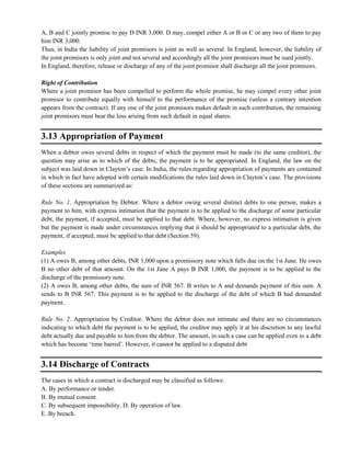 A, B and C jointly promise to pay D INR 3,000. D may, compel either A or B or C or any two of them to pay
him INR 3,000.
Thus, in India the liability of joint promisors is joint as well as several. In England, however, the liability of
the joint promisors is only joint and not several and accordingly all the joint promisors must be sued jointly.
In England, therefore, release or discharge of any of the joint promisor shall discharge all the joint promisors.
Right of Contribution
Where a joint promisor has been compelled to perform the whole promise, he may compel every other joint
promisor to contribute equally with himself to the performance of the promise (unless a contrary intention
appears from the contract). If any one of the joint promisors makes default in such contribution, the remaining
joint promisors must bear the loss arising from such default in equal shares.
3.13 Appropriation of Payment
When a debtor owes several debts in respect of which the payment must be made (to the same creditor), the
question may arise as to which of the debts, the payment is to be appropriated. In England, the law on the
subject was laid down in Clayton‘s case. In India, the rules regarding appropriation of payments are contained
in which in fact have adopted with certain modifications the rules laid down in Clayton‘s case. The provisions
of these sections are summarized as:
Rule No. 1. Appropriation by Debtor. Where a debtor owing several distinct debts to one person, makes a
payment to him, with express intimation that the payment is to be applied to the discharge of some particular
debt, the payment, if accepted, must be applied to that debt. Where, however, no express intimation is given
but the payment is made under circumstances implying that it should be appropriated to a particular debt, the
payment, if accepted, must be applied to that debt (Section 59).
Examples
(1) A owes B, among other debts, INR 1,000 upon a promissory note which falls due on the 1st June. He owes
B no other debt of that amount. On the 1st June A pays B INR 1,000, the payment is to be applied to the
discharge of the promissory note.
(2) A owes B, among other debts, the sum of INR 567. B writes to A and demands payment of this sum. A
sends to B INR 567. This payment is to be applied to the discharge of the debt of which B had demanded
payment.
Rule No. 2. Appropriation by Creditor. Where the debtor does not intimate and there are no circumstances
indicating to which debt the payment is to be applied, the creditor may apply it at his discretion to any lawful
debt actually due and payable to him from the debtor. The amount, in such a case can be applied even to a debt
which has become ‗time barred‘. However, it cannot be applied to a disputed debt
3.14 Discharge of Contracts
The cases in which a contract is discharged may be classified as follows:
A. By performance or tender.
B. By mutual consent.
C. By subsequent impossibility. D. By operation of law.
E. By breach.
 