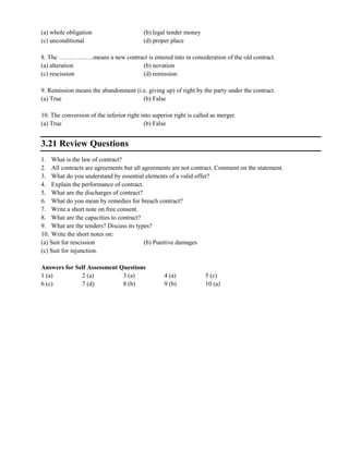 (a) whole obligation (b) legal tender money
(c) unconditional (d) proper place
8. The ……………..means a new contract is entered into in consideration of the old contract.
(a) alteration (b) novation
(c) rescission (d) remission
9. Remission means the abandonment (i.e. giving up) of right by the party under the contract.
(a) True (b) False
10. The conversion of the inferior right into superior right is called as merger.
(a) True (b) False
3.21 Review Questions
1. What is the law of contract?
2. All contracts are agreements but all agreements are not contract. Comment on the statement.
3. What do you understand by essential elements of a valid offer?
4. Explain the performance of contract.
5. What are the discharges of contract?
6. What do you mean by remedies for breach contract?
7. Write a short note on free consent.
8. What are the capacities to contract?
9. What are the tenders? Discuss its types?
10. Write the short notes on:
(a) Suit for rescission (b) Punitive damages
(c) Suit for injunction.
Answers for Self Assessment Questions
1 (a) 2 (a) 3 (a) 4 (a) 5 (c)
6 (c) 7 (d) 8 (b) 9 (b) 10 (a)
 