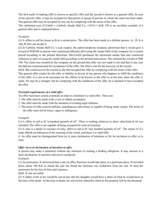 The first mode of making offer is known as specific offer and the second is known as a general offer. In case
of the specific offer, it may be accepted by that person or group of persons to whom the same has been made.
The general offer may be accepted by any one by complying with the terms of the offer.
The celebrated case of Carlill v. Carbolic Smoke Ball Co., (1813) 1 Q.B. 256 is an excellent example of a
general offer and is explained below.
Examples
(1) A offers to sell his house to B at a certain price. The offer has been made to a definite person, i.e., B. It is
only B who can accept it.
(2) In Carbolic Smoke Ball Co.‘s case (supra), the patent-medicine company advertised that it would give a
reward of INR100 to anyone who contracted influenza after using the smoke balls of the company for a certain
period according to the printed directions. Mrs.Carlill purchased the advertised smoke ball and contracted
influenza in spite of using the smoke ball according to the printed instructions. She claimed the reward of INR
100. The claim was resisted by the company on the ground that offer was not made to her and that in any case
she had not communicated her acceptance of the offer. She filed a suit for the recovery of the reward.
Held: She could recover the reward as she had accepted the offer by complying with the terms of the offer.
The general offer creates for the offer or liability in favour of any person who happens to fulfil the conditions
of the offer. It is not at all necessary for the offeree to be known to the offer or at the time when the offer is
made. He may be a stranger, but by complying with the conditions of the offer, he is deemed to have accepted
the offer.
Essential requirements of a valid offer
An offer must have certain essentials in order to constitute it a valid offer. These are:
1. The offer must be made with a view to obtain acceptance.
2. The offer must be made with the intention of creating legal relations.
3. The terms of offer must be definite, unambiguous and certain or capable of being made certain. The terms of
the offer must not be loose, vague or ambiguous.
Examples
(1) A offers to sell to B ―a hundred quintals of oil‖. There is nothing whatever to show what kind of oil was
intended. The offer is not capable of being accepted for want of certainty.
(2) A who is a dealer in coconut oil only, offers to sell to B ―one hundred quintals of oil‖. The nature of A‘s
trade affords an indication of the meaning of the words, and there is a valid offer.
4. An offer must be distinguished from (a) A mere declaration of intention or (b) An invitation to offer or to
treat.
Offer vis-a-vis declaration of intention to offer
A person may make a statement without any intention of creating a binding obligation. It may amount to a
mere declaration of intention and not to a proposal.
Examples
(1) An auctioneer, N advertised that a sale of office furniture would take place at a particular place. H travelled
down about 100 Km to attend the sale but found the furniture was withdrawn from the sale. H sued the
auctioneer for his loss of time and expenses.
Held: N was not liable.
(2) A father wrote to his would-be son-in-law that his daughter would have a share of what he would leave at
the time of his death. At the time of death, the son-in-law staked his claim in the property left by the deceased.
 
