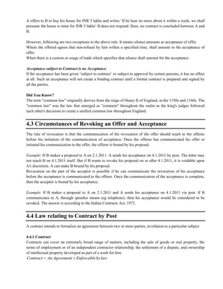 A offers to B to buy his house for INR 5 lakhs and writes ‗If he hear no more about it within a week, we shall
presume the house is mine for INR 5 lakhs‘ B does not respond. Here, no contract is concluded between A and
B.
However, following are two exceptions to the above rule. It means silence amounts as acceptance of offer.
Where the offered agrees that non-refusal by him within a specified time, shall amount to the acceptance of
offer.
When there is a custom or usage of trade which specifies that silence shall amount for the acceptance.
Acceptance subject to Contract is no Acceptance
If the acceptance has been given ‗subject to contract‘ or subject to approval by certain persons, it has no effect
at all. Such an acceptance will not create a binding contract until a formal contract is prepared and signed by
all the parties.
Did You Know?
The term "common law" originally derives from the reign of Henry II of England, in the 1150s and 1160s. The
"common law" was the law that emerged as "common" throughout the realm as the king's judges followed
each other's decisions to create a unified common law throughout England.
4.3 Circumstances of Revoking an Offer and Acceptance
The rule of revocation is that the communication of the revocation of the offer should reach to the offeree
before his initiation of the communication of acceptance. Once the offeree has communicated his offer or
initiated his communication to the offer, the offerer is bound by his proposal.
Example: If B makes a proposal to A on 2.1.2011. A sends his acceptance on 4.1.2011 by post. The letter may
not reach B on 4.1.2011 itself. But if B wants to revoke his proposal on or after 4.1.2011, it is voidable upon
A's discretion. A can make B bound by his proposal.
Revocation on the part of the acceptor is possible if he can communicate the revocation of his acceptance
before the acceptance is communicated to the offerer. Once the communication of the acceptance is complete,
then the acceptor is bound by his acceptance.
Example: If B makes a proposal to A on 2.1.2011 and A sends his acceptance on 4.1.2011 via post. If B
communicates to A, through speedier means (eg telephone), then his acceptance would be considered to be
revoked. The answer is according to the Indian Contracts Act, 1972.
4.4 Law relating to Contract by Post
A contract intends to formalize an agreement between two or more parties, in relation to a particular subject
4.4.1 Contract
Contracts can cover an extremely broad range of matters, including the sale of goods or real property, the
terms of employment or of an independent contractor relationship, the settlement of a dispute, and ownership
of intellectual property developed as part of a work for hire.
Contract An Agreement Enforcablebylaw
 