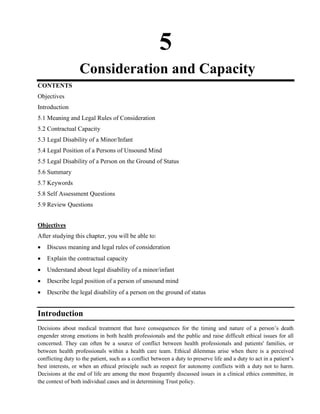 5
Consideration and Capacity
CONTENTS
Objectives
Introduction
5.1 Meaning and Legal Rules of Consideration
5.2 Contractual Capacity
5.3 Legal Disability of a Minor/Infant
5.4 Legal Position of a Persons of Unsound Mind
5.5 Legal Disability of a Person on the Ground of Status
5.6 Summary
5.7 Keywords
5.8 Self Assessment Questions
5.9 Review Questions
Objectives
After studying this chapter, you will be able to:
Discuss meaning and legal rules of consideration
Explain the contractual capacity
Understand about legal disability of a minor/infant
Describe legal position of a person of unsound mind
Describe the legal disability of a person on the ground of status
Introduction
Decisions about medical treatment that have consequences for the timing and nature of a person‘s death
engender strong emotions in both health professionals and the public and raise difficult ethical issues for all
concerned. They can often be a source of conflict between health professionals and patients' families, or
between health professionals within a health care team. Ethical dilemmas arise when there is a perceived
conflicting duty to the patient, such as a conflict between a duty to preserve life and a duty to act in a patient‘s
best interests, or when an ethical principle such as respect for autonomy conflicts with a duty not to harm.
Decisions at the end of life are among the most frequently discussed issues in a clinical ethics committee, in
the context of both individual cases and in determining Trust policy.
 