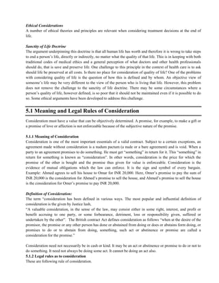 Ethical Considerations
A number of ethical theories and principles are relevant when considering treatment decisions at the end of
life.
Sanctity of Life Doctrine
The argument underpinning this doctrine is that all human life has worth and therefore it is wrong to take steps
to end a person‘s life, directly or indirectly, no matter what the quality of that life. This is in keeping with both
traditional codes of medical ethics and a general perception of what doctors and other health professionals
should do, that is save and preserve life. One challenge to this principle in the context of health care is to ask
should life be preserved at all costs. Is there no place for consideration of quality of life? One of the problems
with considering quality of life is the question of how this is defined and by whom. An objective view of
someone‘s life may be very different to the view of the person who is living that life. However, this problem
does not remove the challenge to the sanctity of life doctrine. There may be some circumstances where a
person‘s quality of life, however defined, is so poor that it should not be maintained even if it is possible to do
so. Some ethical arguments have been developed to address this challenge.
5.1 Meaning and Legal Rules of Consideration
Consideration must have a value that can be objectively determined. A promise, for example, to make a gift or
a promise of love or affection is not enforceable because of the subjective nature of the promise.
5.1.1 Meaning of Consideration
Consideration is one of the most important essentials of a valid contract. Subject to a certain exceptions, an
agreement made without consideration is a nudum pactum (a nude or a bare agreement) and is void. When a
party to an agreement promises to do something. He must get ―something‖ in return for it. This ―something‖ in
return for something is known as ―consideration‖. In other words, consideration is the price for which the
promise of the other is bought and the promise thus given for value is enforceable. Consideration is the
evidence of mutual obligations which the law can enforce. It is the sign and symbol of every bargain.
Example: Ahmed agrees to sell his house to Omar for INR 20,000. Here, Omer‘s promise to pay the sum of
INR 20,000 is the consideration for Ahmed‘s promise to sell the house, and Ahmed‘s promise to sell the house
is the consideration for Omer‘s promise to pay INR 20,000.
Definition of Consideration:
The term ―consideration has been defined in various ways. The most popular and influential definition of
consideration is the given by Justice lush,
―A valuable consideration, in the sense of the law, may consist either in some right, interest, and profit or
benefit accruing to one party, or some forbearance, detriment, loss or responsibility given, suffered or
undertaken by the other‖. The British contract Act defines consideration as follows ―when at the desire of the
promisor, the promise or any other person has done or abstained from doing or does or abstains form doing, or
promises to do or to abstain from doing, something, such act or abstinence or promise are called a
consideration for the promise.‖
Consideration need not necessarily be in cash or kind. It may be an act or abstinence or promise to do or not to
do something. It need not always be doing some act. It cannot be doing an act also.
5.1.2 Legal rules as to consideration
These are following rule of consideration.
 