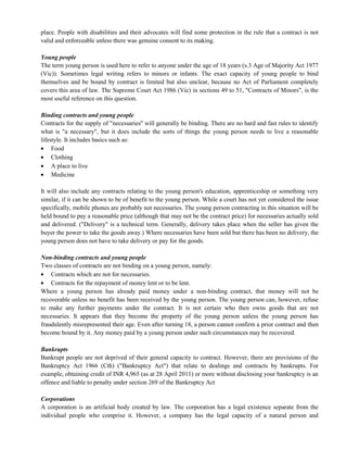 place. People with disabilities and their advocates will find some protection in the rule that a contract is not
valid and enforceable unless there was genuine consent to its making.
Young people
The term young person is used here to refer to anyone under the age of 18 years (s.3 Age of Majority Act 1977
(Vic)). Sometimes legal writing refers to minors or infants. The exact capacity of young people to bind
themselves and be bound by contract is limited but also unclear, because no Act of Parliament completely
covers this area of law. The Supreme Court Act 1986 (Vic) in sections 49 to 51, "Contracts of Minors", is the
most useful reference on this question.
Binding contracts and young people
Contracts for the supply of "necessaries" will generally be binding. There are no hard and fast rules to identify
what is "a necessary", but it does include the sorts of things the young person needs to live a reasonable
lifestyle. It includes basics such as:
Food
Clothing
A place to live
Medicine
It will also include any contracts relating to the young person's education, apprenticeship or something very
similar, if it can be shown to be of benefit to the young person. While a court has not yet considered the issue
specifically, mobile phones are probably not necessaries. The young person contracting in this situation will be
held bound to pay a reasonable price (although that may not be the contract price) for necessaries actually sold
and delivered. ("Delivery" is a technical term. Generally, delivery takes place when the seller has given the
buyer the power to take the goods away.) Where necessaries have been sold but there has been no delivery, the
young person does not have to take delivery or pay for the goods.
Non-binding contracts and young people
Two classes of contracts are not binding on a young person, namely:
Contracts which are not for necessaries.
Contracts for the repayment of money lent or to be lent.
Where a young person has already paid money under a non-binding contract, that money will not be
recoverable unless no benefit has been received by the young person. The young person can, however, refuse
to make any further payments under the contract. It is not certain who then owns goods that are not
necessaries. It appears that they become the property of the young person unless the young person has
fraudulently misrepresented their age. Even after turning 18, a person cannot confirm a prior contract and then
become bound by it. Any money paid by a young person under such circumstances may be recovered.
Bankrupts
Bankrupt people are not deprived of their general capacity to contract. However, there are provisions of the
Bankruptcy Act 1966 (Cth) ("Bankruptcy Act") that relate to dealings and contracts by bankrupts. For
example, obtaining credit of INR 4,965 (as at 28 April 2011) or more without disclosing your bankruptcy is an
offence and liable to penalty under section 269 of the Bankruptcy Act
Corporations
A corporation is an artificial body created by law. The corporation has a legal existence separate from the
individual people who comprise it. However, a company has the legal capacity of a natural person and
 