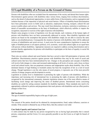 5.5 Legal Disability of a Person on the Ground of Status
Persons with disabilities often are excluded from the mainstream of the society and denied their human rights.
Discrimination against persons with disabilities takes various forms, ranging from invidious discrimination,
such as the denial of educational opportunities, to more subtle forms of discrimination, such as segregation and
isolation because of the imposition of physical and social barriers. Effects of disability-based discrimination
have been particularly severe in fields such as education, employment, housing, transport, cultural life and
access to public places and services. This may result from distinction, exclusion, restriction or preference, or
denial of reasonable accommodation on the basis of disablement, which effectively nullifies or impairs the
recognition, enjoyment or exercise of the rights of persons with disabilities.
Despite some progress in terms of legislation over the past decade, such violations of the human rights of
persons with disabilities have not been systematically addressed in society. Most disability legislation and
policies are based on the assumption that persons with disabilities simply are not able to exercise the same
rights as non-disabled persons. Consequently the situation of persons with disabilities often will be addressed
in terms of rehabilitation and social services. A need exists for more comprehensive legislation to ensure the
rights of disabled persons in all aspects political, civil, economic, social and cultural rights on an equal basis
with persons without disabilities. Appropriate measures are required to address existing discrimination and to
promote thereby opportunities for persons with disabilities to participate on the basis of equality in social life
and development.
There also are certain cultural and social barriers that have served to deter full participation of persons with
disabilities. Discriminatory practices against persons with disabilities thus may be the result of social and
cultural norms that have been institutionalized by law. Changes in the perception and concepts of disability
will involve both changes in values and increased understanding at all levels of society, and a focus on those
social and cultural norms, that can perpetuate erroneous and inappropriate myths about disability. One of the
dominant features of legal thinking in twentieth century has been the recognition of law as a tool of social
change. Though legislation is not the only means of social progress, it represents one of the most powerful
vehicles of change, progress and development in society.
Legislation at country level is fundamental in promoting the rights of persons with disabilities. While the
importance and increasing role of international law in promoting the rights of persons with disabilities is
recognized by the international community, domestic legislation remains one of the most effective means of
facilitating social change and improving the status of disabled persons. International norms concerning
disability are useful for setting common standards for disability legislation. Those standards also need to be
appropriately reflected in policies and programmers that reach persons with disabilities and can effect positive
changes in their lives.
Did You Know?
The age of criminal responsibility begins at the age of eight years.
Caution
The consent of the parties should not be obtained by misrepresentation, fraud, undue influence, coercion or
mistake. If the consent is obtained by any of these flaws, then the contract is not valid.
Case Study-Capacity and Contract Case Law
A valid contract may be made by any person recognized by law as having legal personality that is natural
persons, corporations and the Crown. It is now generally possible to sue the Crown as of right for breach of
contract.
 