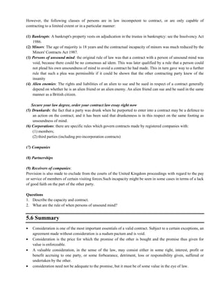 However, the following classes of persons are in law incompetent to contract, or are only capable of
contracting to a limited extent or in a particular manner:
(1) Bankrupts: A bankrupt's property vests on adjudication in the trustee in bankruptcy: see the Insolvency Act
1986.
(2) Minors: The age of majority is 18 years and the contractual incapacity of minors was much reduced by the
Minors' Contracts Act 1987.
(3) Persons of unsound mind: the original rule of law was that a contract with a person of unsound mind was
void, because there could be no consensus ad idem. This was later qualified by a rule that a person could
not plead his own unsoundness of mind to avoid a contract he had made. This in turn gave way to a further
rule that such a plea was permissible if it could be shown that the other contracting party knew of the
insanity
(4) Alien enemies: The rights and liabilities of an alien to sue and be sued in respect of a contract generally
depend on whether he is an alien friend or an alien enemy. An alien friend can sue and be sued in the same
manner as a British citizen.
Secure your law degree, order your contract law essay right now
(5) Drunkards: the fact that a party was drunk when he purported to enter into a contract may be a defence to
an action on the contract; and it has been said that drunkenness is in this respect on the same footing as
unsoundness of mind.
(6) Corporations: there are specific rules which govern contracts made by registered companies with:
(1) members;
(2) third parties (including pre-incorporation contracts)
(7) Companies
(8) Partnerships
(9) Receivers of companies:
Provision is also made to exclude from the courts of the United Kingdom proceedings with regard to the pay
or service of members of certain visiting forces.Such incapacity might be seen in some cases in terms of a lack
of good faith on the part of the other party.
Questions
1. Describe the capacity and contract.
2. What are the rule of when persons of unsound mind?
5.6 Summary
Consideration is one of the most important essentials of a valid contract. Subject to a certain exceptions, an
agreement made without consideration is a nudum pactum and is void.
Consideration is the price for which the promise of the other is bought and the promise thus given for
value is enforceable.
A valuable consideration, in the sense of the law, may consist either in some right, interest, profit or
benefit accruing to one party, or some forbearance, detriment, loss or responsibility given, suffered or
undertaken by the other.
consideration need not be adequate to the promise, but it must be of some value in the eye of law.
 