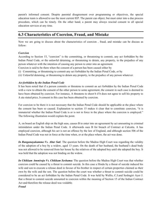 parent's informed consent. Despite parental disagreement over programming or objectives, the special
education team is allowed to use the most current IEP. The parent can object, but must enter into a due process
procedure, which can be timely. On the other hand, a parent may always rescind consent to all special
education services at any time.
6.3 Characteristics of Coercion, Fraud, and Mistake
Now we are going to discuss about the characteristics of coercion , fraud, and mistake can be discuss as
follow:
Coercion
According to Section 15, ―coercion‖ is the committing, or threatening to commit, any act forbidden by the
Indian Penal Code, or the unlawful detaining, or threatening to detain, any property, to the prejudice of any
person whatever with the intention of causing any person to enter into an agreement.
Coercion is said to be there when the consent of a person has been caused either by
(i) Committing, or threatening to commit any act forbidden by the Indian Penal Code, or by
(ii) Unlawful detaining, or threatening to detain any property, to the prejudice of any person whatever.
Act forbidden by the Indian Penal Code
It has been noted that if a person commits or threatens to commit an act forbidden by the Indian Penal Code
with a view to obtain the consent of the other person to some agreement, the consent in such case is deemed to
have been obtained by coercion. For instance, A threatens to shoot b if b does not agree to sell his property to
A ata stated price, b consent in this case has been obtained by coercion.
For coercion to be there it is not necessary that the Indian Penal Code should be applicable at the place where
the consent has been so caused. Explanation to section 15 makes it clear that to constitute coercion, ―it is
immaterial whether the Indian Penal Code is or is not in force in the place where the coercion is employed.‖
The following illustration would explain the point.
A, on board an English ship on the high seas, causes B to enter into an agreement by act amounting to criminal
intimidation under the Indian Penal Code. A afterwards sues B for breach of Contract at Calcutta. A has
employed coercion, although his act is not an offence by the law of England, and although section 506 of the
Indian Penal Code was not in force at the time when, or at the place where, the act was done.
In Ranganayakamma Vs. Altar Sati: The question before the Madras High Court was regarding the validity
of the adoption of a boy by a widow, aged 13 years. On the death of her husband, the husband‘s dead body
was not allowed to be removed from her house by the relatives of the adopted boy until she adopted the boy. It
was held that the adoption was not binding on the widow.
In Chikkam Ammiraju Vs. Chikkam Seshama: The question before the Madras High Court was that whether
coercion could be caused by a threat to commit suicide. In this case a Hindu by a threat of suicide induced his
wife and son to execute a release deed in favour of his brother in respect of certain properties claimed as their
own by the wife and the son. The question before the court was whether a threat to commit suicide could be
considered to be an act forbidden by the Indian Penal Code. It was held by Wallis, C.J.and Seshagiri Ayer J.
that a threat to commit suicide amounted to coercion within the meaning of Section 15 of the Indian Contract
Act and therefore the release deed was voidable.
Fraud
 