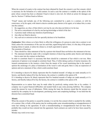 When the consent of a party to the contract has been obtained by fraud, the consent is not free consent, which
is necessary for the formation of a valid contract. In such a case the contract is voidable at the option of the
party whose consent has been so obtained. Fraud or deceit is also tort, for which an action for damages can
also lie. Section 17 defines fraud as follows:
―Fraud‖ means and includes any of the following acts committed by a party to a contract, or with his
connivance, or by his agent, with intent to deceive another party thereto or his agent, or to induce him, to enter
into the contract.
1. the suggestion, as a fact, of that which is not true by one who does not believe it to be true
2. The active concealment of a fact by one having knowledge or belief of the fact :
3. A promise made without any intention of performing it
4. Any other act fitted to deceive
5. Any such act or omission as the law specially declares to be fraudulent.
Explanation :Mere silence as to facts likely to affect the willingness of a person to enter into a contract is not
fraud, unless the circumstances of the case are such that, regard being had to them, it is the duty of the person
keeping silence to speak, or unless his silence is, in itself, equivalent to speech.
The essentials of fraud are:
1. There should be a false statement of fact by a person who himself does not believe the statement to be true.
2. The statement should be made with a wrongful intention of deceiving another party thereto and inducing
him to enter into the contract on that basis.
In order to constitute fraud it is necessary that there should be a statement of fact which is not true. Mere
expression of opinion is not enough to constitute fraud. Thus, if while taking a policy of marine insurance, the
insured communicates to the insurers a letter from the master of his vessel mentioning that in the master‘s
opinion the anchorage of a place of destination of the vessel is safe and good, there is only an expression of
opinion and not a statement of fact, which could constitute fraud.
If A intending to deceive B, falsely represents that five hundred mounds‘ of indigo are made annually at A‘s
factory, and thereby induces B to buy the factory, the contract is voidable at the option of B.
If A intending to deceive B, falsely represents that five hundred mounds of indigo are made annually at A‘s
factory, and thereby induces B to buy the factory, the contract is voidable at the option of B.
Representation as to untrue facts may be made either by positively stating certain fats or by conduct. A
company was in great financial difficulties and needed funds to pay some pressing liabilities. The company
raised the amount by issue of debentures. While raising the loans the directors stated that the amount was
needed by the company for its development, purchasing assets and completing buildings. It was held that the
directors have committed fraud.
Mistake
When the consent of the parties is caused by mistake, it is not the free consent which is needed for the validity
of a contract. One, or both, of the parties may be working under some misunderstanding or misapprehension of
some fact relating to the agreement. If such a misunderstanding or misapprehension had not been there,
probably they would not have entered into the agreement. Such contracts are said to be have been caused by
mistake.
Mistake may work in two ways:
 