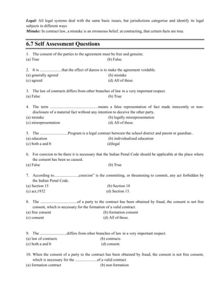Legal: All legal systems deal with the same basic issues, but jurisdictions categorise and identify its legal
subjects in different ways
Mistake: In contract law, a mistake is an erroneous belief, at contracting, that certain facts are true.
6.7 Self Assessment Questions
1. The consent of the parties to the agreement must be free and genuine.
(a) True (b) False.
2. It is ......................that the effect of duress is to make the agreement voidable.
(a) generally agreed (b) mistake
(c) agreed (d) All of these.
3. The law of contracts differs from other branches of law in a very important respect.
(a) False (b) True
4. The term ................................................means a false representation of fact made innocently or non-
disclosure of a material fact without any intention to deceive the other party.
(a) mistake (b) legally misrepresentation
(c) misrepresentation (d) All of these.
5. The ............................Program is a legal contract between the school district and parent or guardian..
(a) education (b) individualized education
(c) both a and b (d)legal
6. For coercion to be there it is necessary that the Indian Penal Code should be applicable at the place where
the consent has been so caused.
(a) False (b) True
7. According to........................,coercion‖ is the committing, or threatening to commit, any act forbidden by
the Indian Penal Code.
(a) Section 15 (b) Section 18
(c) act,1932 (d) Section 13.
8. The .....................................of a party to the contract has been obtained by fraud, the consent is not free
consent, which is necessary for the formation of a valid contract.
(a) free consent (b) formation consent
(c) consent (d) All of these.
9. The ...........................differs from other branches of law in a very important respect.
(a) law of contracts (b) contracts
(c) both a and b (d) consent.
10. When the consent of a party to the contract has been obtained by fraud, the consent is not free consent,
which is necessary for the ......................of a valid contract.
(a) formation contract (b) non formation
 