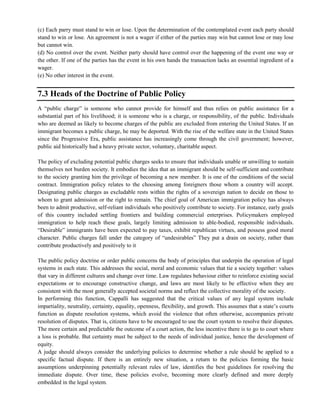 (c) Each parry must stand to win or lose. Upon the determination of the contemplated event each party should
stand to win or lose. An agreement is not a wager if either of the parties may win but cannot lose or may lose
but cannot win.
(d) No control over the event. Neither party should have control over the happening of the event one way or
the other. If one of the parties has the event in his own hands the transaction lacks an essential ingredient of a
wager.
(e) No other interest in the event.
7.3 Heads of the Doctrine of Public Policy
A ―public charge‖ is someone who cannot provide for himself and thus relies on public assistance for a
substantial part of his livelihood; it is someone who is a charge, or responsibility, of the public. Individuals
who are deemed as likely to become charges of the public are excluded from entering the United States. If an
immigrant becomes a public charge, he may be deported. With the rise of the welfare state in the United States
since the Progressive Era, public assistance has increasingly come through the civil government; however,
public aid historically had a heavy private sector, voluntary, charitable aspect.
The policy of excluding potential public charges seeks to ensure that individuals unable or unwilling to sustain
themselves not burden society. It embodies the idea that an immigrant should be self-sufficient and contribute
to the society granting him the privilege of becoming a new member. It is one of the conditions of the social
contract. Immigration policy relates to the choosing among foreigners those whom a country will accept.
Designating public charges as excludable rests within the rights of a sovereign nation to decide on those to
whom to grant admission or the right to remain. The chief goal of American immigration policy has always
been to admit productive, self-reliant individuals who positively contribute to society. For instance, early goals
of this country included settling frontiers and building commercial enterprises. Policymakers employed
immigration to help reach these goals, largely limiting admission to able-bodied, responsible individuals.
―Desirable‖ immigrants have been expected to pay taxes, exhibit republican virtues, and possess good moral
character. Public charges fall under the category of ―undesirables‖ They put a drain on society, rather than
contribute productively and positively to it
The public policy doctrine or order public concerns the body of principles that underpin the operation of legal
systems in each state. This addresses the social, moral and economic values that tie a society together: values
that vary in different cultures and change over time. Law regulates behaviour either to reinforce existing social
expectations or to encourage constructive change, and laws are most likely to be effective when they are
consistent with the most generally accepted societal norms and reflect the collective morality of the society.
In performing this function, Cappalli has suggested that the critical values of any legal system include
impartiality, neutrality, certainty, equality, openness, flexibility, and growth. This assumes that a state‘s courts
function as dispute resolution systems, which avoid the violence that often otherwise, accompanies private
resolution of disputes. That is, citizens have to be encouraged to use the court system to resolve their disputes.
The more certain and predictable the outcome of a court action, the less incentive there is to go to court where
a loss is probable. But certainty must be subject to the needs of individual justice, hence the development of
equity.
A judge should always consider the underlying policies to determine whether a rule should be applied to a
specific factual dispute. If there is an entirely new situation, a return to the policies forming the basic
assumptions underpinning potentially relevant rules of law, identifies the best guidelines for resolving the
immediate dispute. Over time, these policies evolve, becoming more clearly defined and more deeply
embedded in the legal system.
 