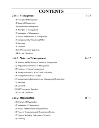 CONTENTS
Unit 1: Management 1-13
1.1 Concepts of Management
1.2 Nature of Management
1.3 Objectives of Management
1.4 Principles of Management
1.5 Importance of Management
1.6 Process and Function of Management
1.7 Management by Objectives (MBO)
1.8 Summary
1.9 Keywords
1.10 Self Assessment Questions
1.11 Review Questions
Unit 2: Nature of Management 14-27
2.1 Meaning and Definition of Nature of Management
2.2 Purpose and Importance of Management
2.3 Functions of Nature Management
2.4 Management as Art, Science and Profession
2.5 Management as Social System
2.6 Management-Administration and Management Organization
2.7 Summary
2.8 Keywords
2.9 Self Assessment Questions
2.10 Review Questions
Unit 3: Organisation 28-41
3.1 Structure of Organization
3.2 Importance of Organization
3.3 Process and Principles of Organization
3.4 Types of Organization and Organization Design
3.5 Types of Authority, Delegation of Authority
3.6 Summary
 