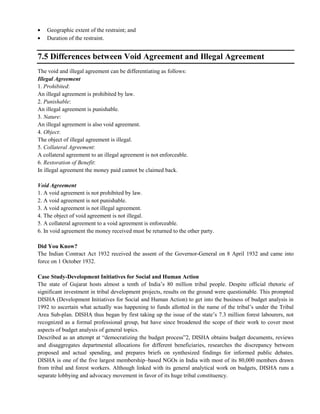 Geographic extent of the restraint; and
Duration of the restraint.
7.5 Differences between Void Agreement and Illegal Agreement
The void and illegal agreement can be differentiating as follows:
Illegal Agreement
1. Prohibited:
An illegal agreement is prohibited by law.
2. Punishable:
An illegal agreement is punishable.
3. Nature:
An illegal agreement is also void agreement.
4. Object:
The object of illegal agreement is illegal.
5. Collateral Agreement:
A collateral agreement to an illegal agreement is not enforceable.
6. Restoration of Benefit:
In illegal agreement the money paid cannot be claimed back.
Void Agreement
1. A void agreement is not prohibited by law.
2. A void agreement is not punishable.
3. A void agreement is not illegal agreement.
4. The object of void agreement is not illegal.
5. A collateral agreement to a void agreement is enforceable.
6. In void agreement the money received must be returned to the other party.
Did You Know?
The Indian Contract Act 1932 received the assent of the Governor-General on 8 April 1932 and came into
force on 1 October 1932.
Case Study-Development Initiatives for Social and Human Action
The state of Gujarat hosts almost a tenth of India‘s 80 million tribal people. Despite official rhetoric of
significant investment in tribal development projects, results on the ground were questionable. This prompted
DISHA (Development Initiatives for Social and Human Action) to get into the business of budget analysis in
1992 to ascertain what actually was happening to funds allotted in the name of the tribal‘s under the Tribal
Area Sub-plan. DISHA thus began by first taking up the issue of the state‘s 7.3 million forest labourers, not
recognized as a formal professional group, but have since broadened the scope of their work to cover most
aspects of budget analysis of general topics.
Described as an attempt at ―democratizing the budget process‖2, DISHA obtains budget documents, reviews
and disaggregates departmental allocations for different beneficiaries, researches the discrepancy between
proposed and actual spending, and prepares briefs on synthesized findings for informed public debates.
DISHA is one of the five largest membership–based NGOs in India with most of its 80,000 members drawn
from tribal and forest workers. Although linked with its general analytical work on budgets, DISHA runs a
separate lobbying and advocacy movement in favor of its huge tribal constituency.
 