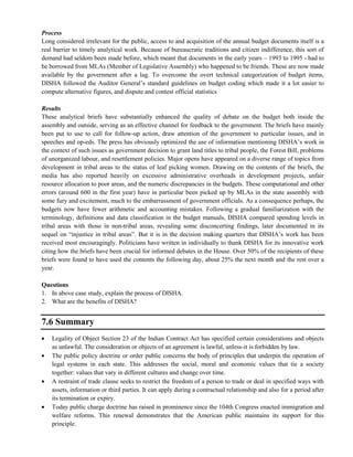 Process
Long considered irrelevant for the public, access to and acquisition of the annual budget documents itself is a
real barrier to timely analytical work. Because of bureaucratic traditions and citizen indifference, this sort of
demand had seldom been made before, which meant that documents in the early years – 1993 to 1995 - had to
be borrowed from MLAs (Member of Legislative Assembly) who happened to be friends. These are now made
available by the government after a lag. To overcome the overt technical categorization of budget items,
DISHA followed the Auditor General‘s standard guidelines on budget coding which made it a lot easier to
compute alternative figures, and dispute and contest official statistics
Results
These analytical briefs have substantially enhanced the quality of debate on the budget both inside the
assembly and outside, serving as an effective channel for feedback to the government. The briefs have mainly
been put to use to call for follow-up action, draw attention of the government to particular issues, and in
speeches and op-eds. The press has obviously optimized the use of information mentioning DISHA‘s work in
the context of such issues as government decision to grant land titles to tribal people, the Forest Bill, problems
of unorganized labour, and resettlement policies. Major opens have appeared on a diverse range of topics from
development in tribal areas to the status of leaf picking women. Drawing on the contents of the briefs, the
media has also reported heavily on excessive administrative overheads in development projects, unfair
resource allocation to poor areas, and the numeric discrepancies in the budgets. These computational and other
errors (around 600 in the first year) have in particular been picked up by MLAs in the state assembly with
some fury and excitement, much to the embarrassment of government officials. As a consequence perhaps, the
budgets now have fewer arithmetic and accounting mistakes. Following a gradual familiarization with the
terminology, definitions and data classification in the budget manuals, DISHA compared spending levels in
tribal areas with those in non-tribal areas, revealing some disconcerting findings, later documented in its
sequel on ―injustice in tribal areas‖. But it is in the decision making quarters that DISHA‘s work has been
received most encouragingly. Politicians have written in individually to thank DISHA for its innovative work
citing how the briefs have been crucial for informed debates in the House. Over 50% of the recipients of these
briefs were found to have used the contents the following day, about 25% the next month and the rest over a
year.
Questions
1. In above case study, explain the process of DISHA.
2. What are the benefits of DISHA?
7.6 Summary
Legality of Object Section 23 of the Indian Contract Act has specified certain considerations and objects
as unlawful. The consideration or objects of an agreement is lawful, unless-it is forbidden by law.
The public policy doctrine or order public concerns the body of principles that underpin the operation of
legal systems in each state. This addresses the social, moral and economic values that tie a society
together: values that vary in different cultures and change over time.
A restraint of trade clause seeks to restrict the freedom of a person to trade or deal in specified ways with
assets, information or third parties. It can apply during a contractual relationship and also for a period after
its termination or expiry.
Today public charge doctrine has raised in prominence since the 104th Congress enacted immigration and
welfare reforms. This renewal demonstrates that the American public maintains its support for this
principle.
 