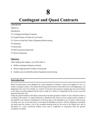 8
Contingent and Quasi Contracts
CONTENTS
Objectives
Introduction
8.1 Contingent and Quasi Contracts
8.2 Legal Position of Finder of Lost Goods
8.3 Cases in which the Claim of Quantum Meruit arising
8.4 Summary
8.5 Keywords
8.6 Self Assessment Questions
8.7 Review Questions
Objectives
After studying this chapter, you will be able to:
Define contingent and quasi contracts
Discuss legal position of finder of lost goods
Explain cases in which the claim of quantum meruit arising
Introduction
When the performance of an obligation by a party depends on whether a certain event happens or not, it is
called a contingent contract. This means that the agreement becomes enforceable only on the happening or not
happening of an event. For example, in a contract of insurance, the insurance company pays the sum of money
if and when an accident happens and the claim is made on it. When it is impossible for the event to occur the
agreement becomes void.
Under the general heading of the Quasi contract there has been grouped a number of cases which have little or
no affinity with contract. A simple illustration is afforded by the action to recover money paid by mistake. If
the plaintiff on an erroneous interpretation of the facts, pays to the defendant a sum of money which he does
not really owe, law, no less than justice, will require he defendant to restore it. But his obligation is manifestly
not based upon the consent, even in the extended meaning borne by the word in the English law, and its
description as a quasi contractual liability serves only to emphasize its remoteness from any genuine
conception of contract.
 