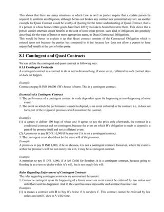 This shows that there are many situations in which Law as well as justice require that a certain person be
required to conform an obligation, although he has not broken any contract nor committed any tort. an another
example for Quasi Contract would be worthy of Quoting for the better understanding of Quasi Contract, that is
if a person in whose home certain goods have been left by mistake is bound to restore them. This shows that a
person cannot entertain unjust benefits at the cost of some other person. such kind of obligations are generally
described, for the want of better or more appropriate name, as Quasi Contractual Obligations.
This would be better to explain it up that Quasi contract consists of the Contractual Obligation which is
entered upon not because the parties has consented to it but because law does not allow a person to have
unjustified benefit at the cost of other party.
8.1 Contingent and Quasi Contracts
We can define the contingent and quasi contract in following way:
8.1.1 Contingent Contracts
A contingent contract is a contract to do or not to do something, if some event, collateral to such contract does
or does not happen.
Example
Contracts to pay B INR 10,000 if B‘s house is burnt. This is a contingent contract.
Essentials of a Contingent Contract
1. The performance of a contingent contract is made dependent upon the happening or non-happening of some
event.
2. The event on which the performance is made to depend, is an event collateral to the contract, i.e., it does not
form part of the reciprocal promises which constitute the contract.
Examples
(1) A agrees to deliver 100 bags of wheat and B agrees to pay the price only afterwards, the contract is a
conditional contract and not contingent, because the event on which B‘s obligation is made to depend is a
part of the promise itself and not a collateral event.
(2) A promises to pay B INR 10,000 if he marries C it is not a contingent contract.
3. The contingent event should not be the mere will of the promisor.
Example
A promises to pay B INR 1,000, if he so chooses, it is not a contingent contract. However, where the event is
within the promise‘s will but not merely his will, it may be a contingent contract.
Example
A promises to pay B INR 1,000, if A left Delhi for Bombay, it is a contingent contract, because going to
Bombay is an event no doubt within A‘s will, but is not merely his will.
Rules Regarding Enforcement of Contingent Contracts
The rules regarding contingent contracts are summarised hereunder:
1. Contracts contingent upon the happening of a future uncertain event cannot be enforced by law unless and
until that event has happened. And if, the event becomes impossible such contract become void
Examples
(1) A makes a contract with B to buy B‘s horse if A survives C. This contract cannot be enforced by law
unless and until C dies in A‘s life-time.
 