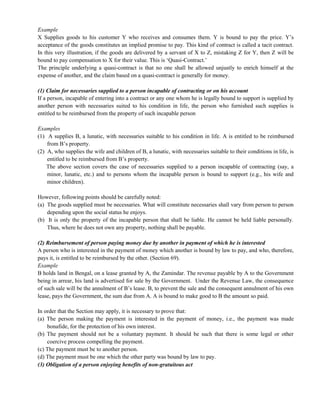 Example
X Supplies goods to his customer Y who receives and consumes them. Y is bound to pay the price. Y‘s
acceptance of the goods constitutes an implied promise to pay. This kind of contract is called a tacit contract.
In this very illustration, if the goods are delivered by a servant of X to Z, mistaking Z for Y, then Z will be
bound to pay compensation to X for their value. This is ‗Quasi-Contract.‘
The principle underlying a quasi-contract is that no one shall be allowed unjustly to enrich himself at the
expense of another, and the claim based on a quasi-contract is generally for money.
(1) Claim for necessaries supplied to a person incapable of contracting or on his account
If a person, incapable of entering into a contract or any one whom he is legally bound to support is supplied by
another person with necessaries suited to his condition in life, the person who furnished such supplies is
entitled to be reimbursed from the property of such incapable person
Examples
(1) A supplies B, a lunatic, with necessaries suitable to his condition in life. A is entitled to be reimbursed
from B‘s property.
(2) A, who supplies the wife and children of B, a lunatic, with necessaries suitable to their conditions in life, is
entitled to be reimbursed from B‘s property.
The above section covers the case of necessaries supplied to a person incapable of contracting (say, a
minor, lunatic, etc.) and to persons whom the incapable person is bound to support (e.g., his wife and
minor children).
However, following points should be carefully noted:
(a) The goods supplied must be necessaries. What will constitute necessaries shall vary from person to person
depending upon the social status he enjoys.
(b) It is only the property of the incapable person that shall be liable. He cannot be held liable personally.
Thus, where he does not own any property, nothing shall be payable.
(2) Reimbursement of person paying money due by another in payment of which he is interested
A person who is interested in the payment of money which another is bound by law to pay, and who, therefore,
pays it, is entitled to be reimbursed by the other. (Section 69).
Example
B holds land in Bengal, on a lease granted by A, the Zamindar. The revenue payable by A to the Government
being in arrear, his land is advertised for sale by the Government. Under the Revenue Law, the consequence
of such sale will be the annulment of B‘s lease. B, to prevent the sale and the consequent annulment of his own
lease, pays the Government, the sum due from A. A is bound to make good to B the amount so paid.
In order that the Section may apply, it is necessary to prove that:
(a) The person making the payment is interested in the payment of money, i.e., the payment was made
bonafide, for the protection of his own interest.
(b) The payment should not be a voluntary payment. It should be such that there is some legal or other
coercive process compelling the payment.
(c) The payment must be to another person.
(d) The payment must be one which the other party was bound by law to pay.
(3) Obligation of a person enjoying benefits of non-gratuitous act
 